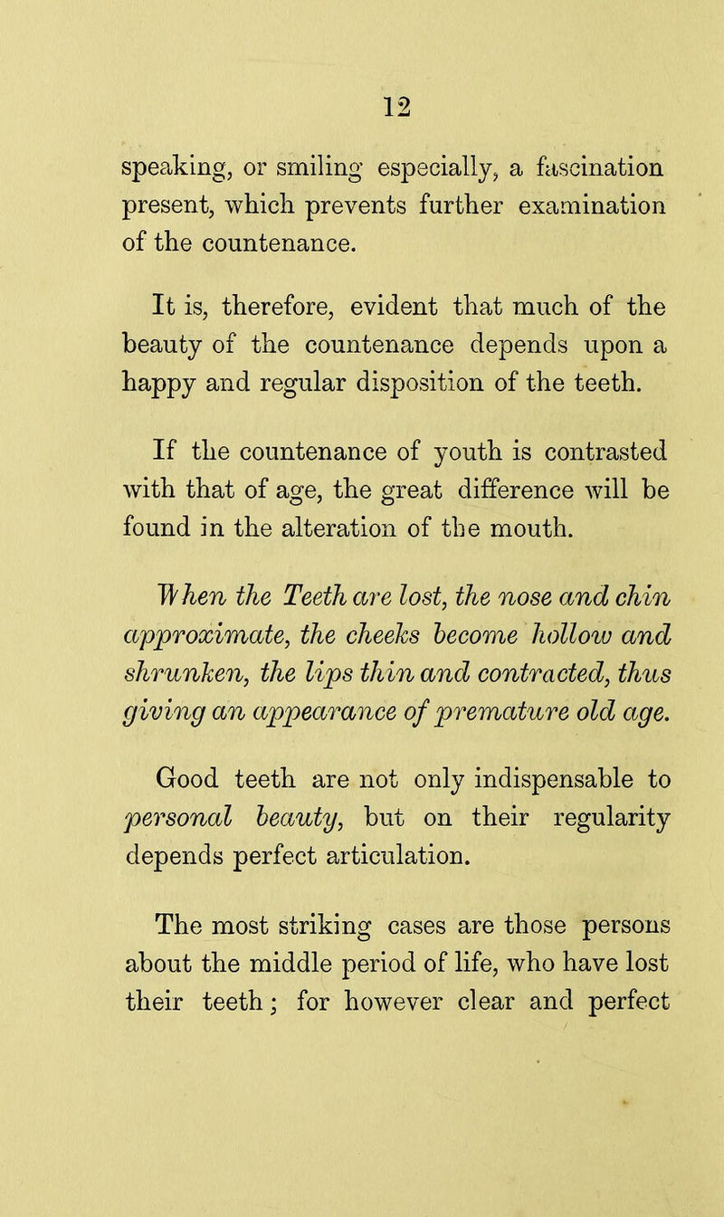 speaking, or smiling especially, a fascination present, which prevents further examination of the countenance. It is, therefore, evident that much of the beauty of the countenance depends upon a happy and regular disposition of the teeth. If the countenance of youth is contrasted with that of age, the great difference will be found in the alteration of the mouth. 1ft hen the Teeth are lost, the nose and chin approximate, the cheeks become hollow and shrunken, the lips thin and contracted, thus giving an appearance of premature old age. Good teeth are not only indispensable to personal beauty, but on their regularity depends perfect articulation. The most striking cases are those persons about the middle period of life, who have lost their teeth; for however clear and perfect