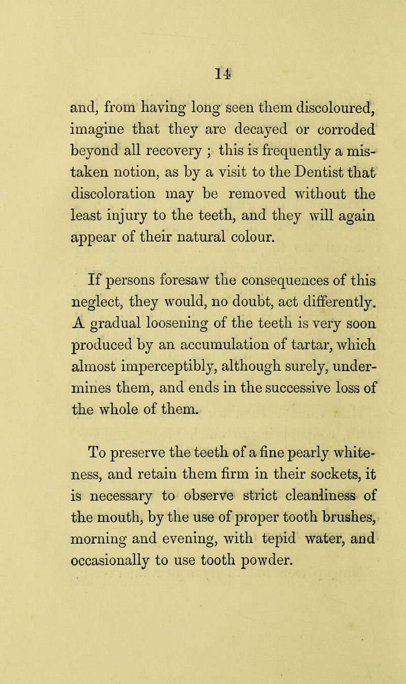 u and, from having long seen them discoloured, imagine that they are decayed or corroded beyond all recovery ; this is frequently a mis- taken notion, as by a visit to the Dentist that discoloration may be removed without the least injury to the teeth, and they will again appear of their natural colour. If persons foresaw the consequences of this neglect, they would, no doubt, act differently. A gradual loosening of the teeth is very soon produced by an accumulation of tartar, which almost imperceptibly, although surely, under- mines them, and ends in the successive loss of the whole of them. To preserve the teeth of a fine pearly white- ness, and retain them firm in their sockets, it is necessary to observe strict cleanliness of the mouth, by the use of proper tooth brushes, morning and evening, with tepid water, and occasionally to use tooth powder.