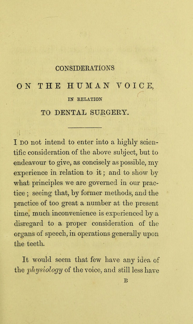 CONSIDERATIONS ON THE HUMAN VOICE, C IN RELATION TO DENTAL SUvRGERY. 5 I DO not intend to enter into a highly scien- tific consideration of the above subject, but to endeavour to give, as concisely as possible, my experience in relation to it; and to show by what principles we are governed in our prac- tice ; seeing that, by former methods, and the practice of too great a number at the present time, much inconvenience is experienced by a disregard to a proper consideration of the organs of speech, in operations generally upon the teeth. It would seem that few have any idea of the physiology of the voice, and still less have B