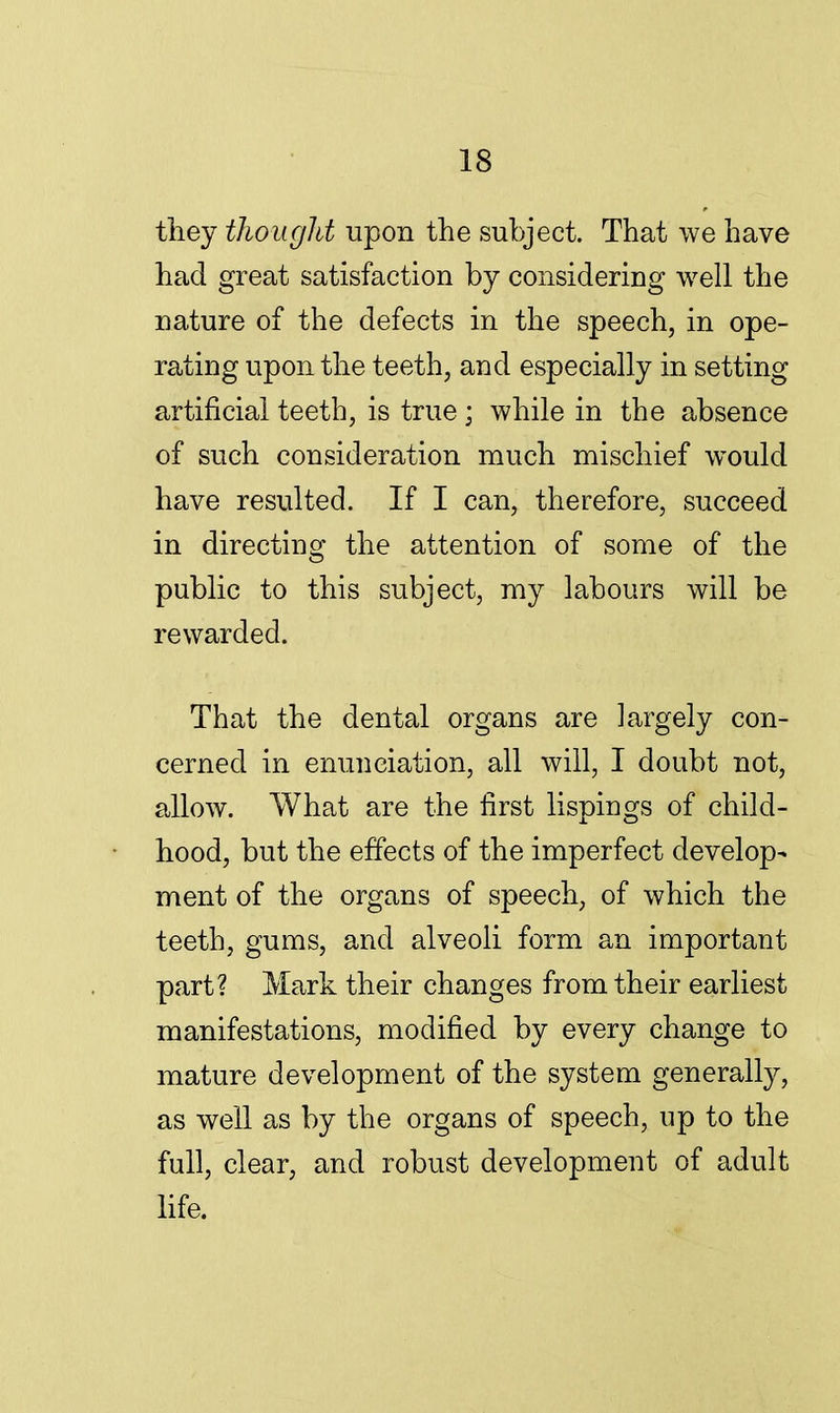 they thought upon the subject. That we have had great satisfaction by considering well the nature of the defects in the speech, in ope- rating upon the teeth, and especially in setting artificial teeth, is true ; while in the absence of such consideration much mischief would have resulted. If I can, therefore, succeed in directing the attention of some of the public to this subject, my labours will be rewarded. That the dental organs are largely con- cerned in enunciation, all will, I doubt not, allow. What are the first lispings of child- hood, but the effects of the imperfect develop- ment of the organs of speech, of which the teeth, gums, and alveoli form an important part? Mark their changes from their earliest manifestations, modified by every change to mature development of the system generally, as well as by the organs of speech, up to the full, clear, and robust development of adult life.