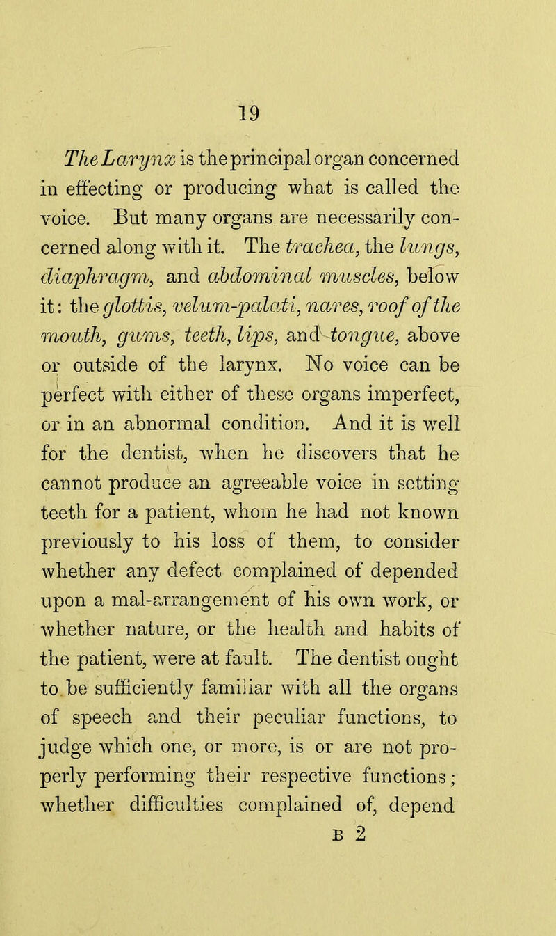TheLarynx is the principal organ concerned in effecting or producing what is called the voice. But many organs are necessarily con- cerned along with it. The trachea, the lungs, diaphragm, and abdominal muscles, below it: the glottis, velum-palati, nares, roof of the mouth, gums, teeth, lips, and tongue, above or outside of the larynx. No voice can be perfect with either of these organs imperfect, or in an abnormal conditioi). And it is well for the dentist, when he discovers that he cannot produce an agreeable voice in setting- teeth for a patient, whom he had not known previously to his loss of them, to consider whether any defect complained of depended upon a mal-arrangement of his own work, or whether nature, or the health and habits of the patient, were at fault. The dentist ought to.be sufficiently familiar with all the organs of speech and their peculiar functions, to judge which one, or more, is or are not pro- perly performing their respective functions; whether difficulties complained of, depend B 2