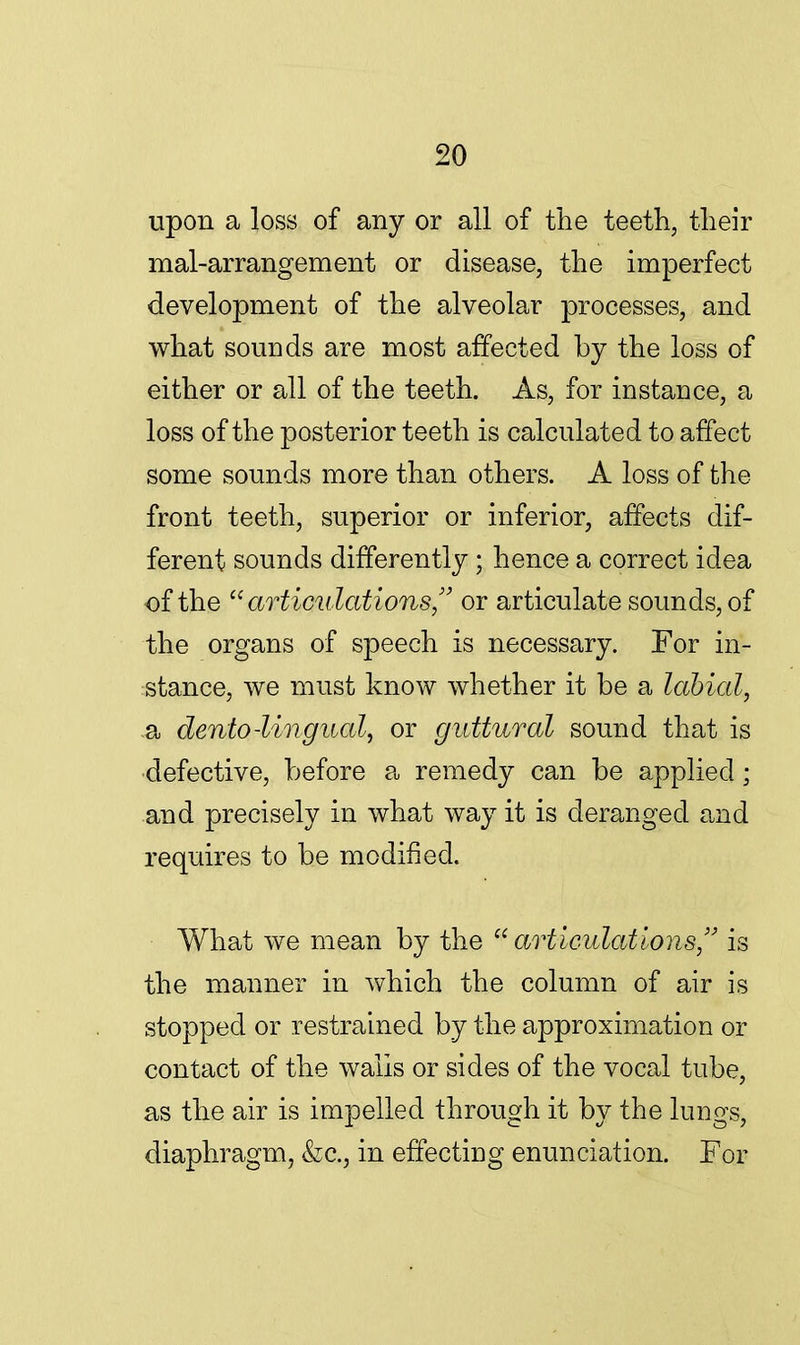 upon a loss of any or all of the teeth, their mal-arrangement or disease, the imperfect development of the alveolar processes, and what sounds are most affected by the loss of either or all of the teeth. As, for instance, a loss of the posterior teeth is calculated to affect some sounds more than others. A loss of the front teeth, superior or inferior, affects dif- ferent sounds differently ; hence a correct idea of the articulationsor articulate sounds, of the organs of speech is necessary. For in- stance, we must know whether it be a labial, -a dento-lingual, or guttural sound that is defective, before a remedy can be applied; and precisely in what way it is deranged and requires to be modified. What we mean by the articulations, is the manner in which the column of air is stopped or restrained by the approximation or contact of the walls or sides of the vocal tube, as the air is impelled through it by the lungs, diaphragm, &c, in effecting enunciation. For