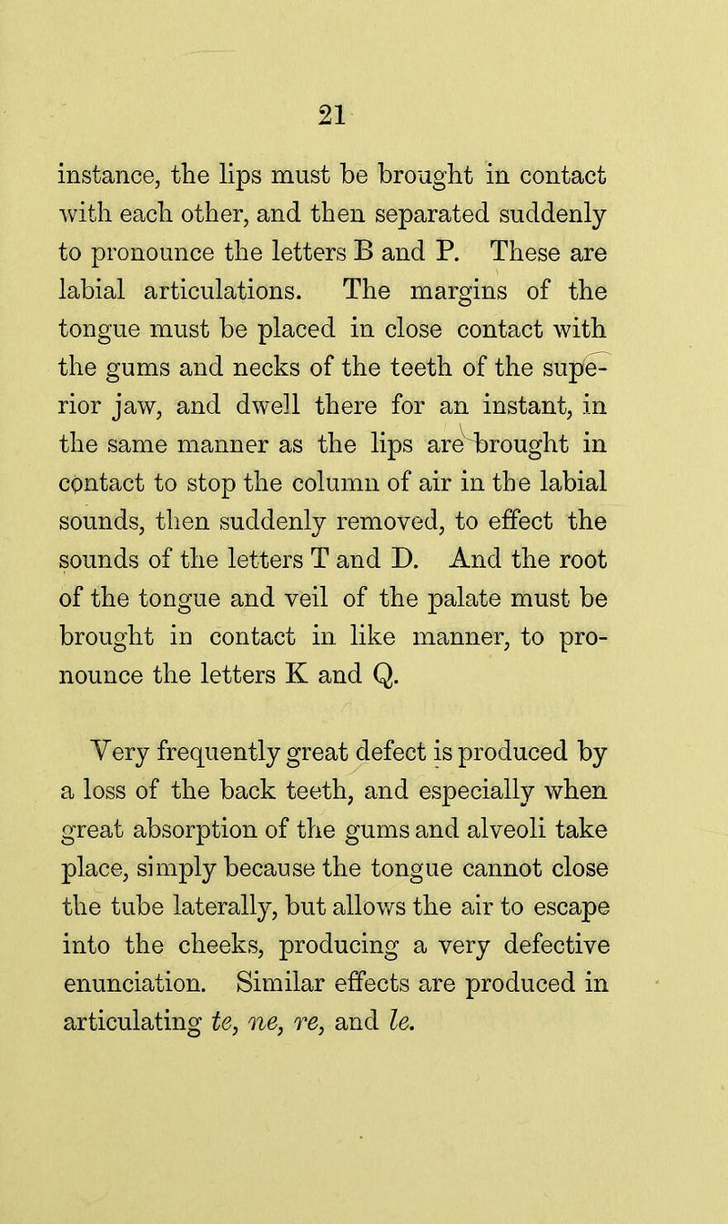 instance, the lips must be brought in contact with each other, and then separated suddenly to pronounce the letters B and P. These are labial articulations. The margins of the tongue must be placed in close contact with the gums and necks of the teeth of the supe- rior jaw, and dwell there for an instant, in the same manner as the lips are^rought in contact to stop the column of air in the labial sounds, then suddenly removed, to effect the sounds of the letters T and D. And the root of the tongue and veil of the palate must be brought Id contact in like manner, to pro- nounce the letters K and Q. Yery frequently great defect is produced by a loss of the back teeth, and especially when great absorption of the gums and alveoli take place, simply because the tongue cannot close the tube laterally, but allows the air to escape into the cheeks, producing a very defective enunciation. Similar effects are produced in articulating tey ne, re, and le.
