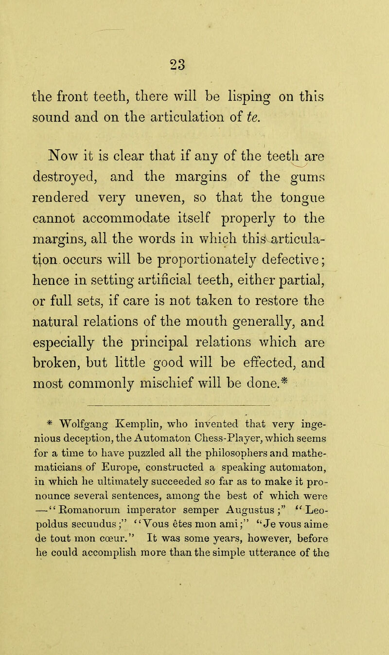 the front teeth, there will be lisping on this sound and on the articulation of te. Now it is clear that if any of the teeth are destroyed, and the margins of the gums rendered very uneven, so that the tongue cannot accommodate itself properly to the margins, all the words in which thi ^articula- tion, occurs will be proportionately defective; hence in setting artificial teeth, either partial, or full sets, if care is not taken to restore the natural relations of the mouth generally, and especially the principal relations which are broken, but little good will be effected, and most commonly mischief will be done.* * Wolfgang Kemplin, who invented that very inge- nious deception, the Automaton Chess-Player, which seems for a time to have puzzled all the philosophers and mathe- maticians of Europe, constructed a speaking automaton, in which he ultimately succeeded so far as to make it pro- nounce several sentences, among the best of which were — Eomanorum imperator semper Augustus; Leo- poldus secundus ; Vous etes mon ami; Je vous aime de tout mon cceur. It was some years, however, before he could accomplish more than the simple utterance of the