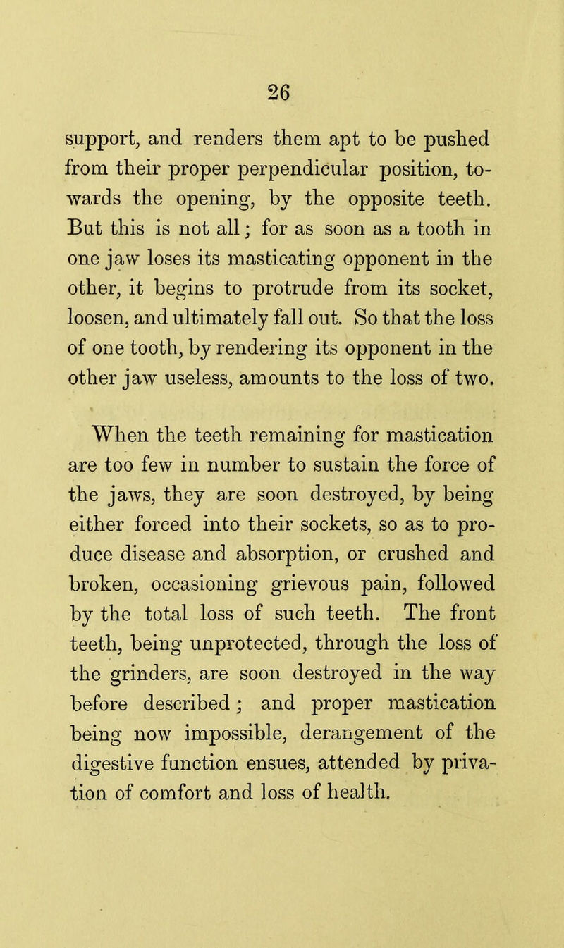 support, and renders them apt to be pushed from their proper perpendicular position, to- wards the opening, by the opposite teeth. But this is not all; for as soon as a tooth in one jaw loses its masticating opponent in the other, it begins to protrude from its socket, loosen, and ultimately fall out. So that the loss of one tooth, by rendering its opponent in the other jaw useless, amounts to the loss of two. When the teeth remaining for mastication are too few in number to sustain the force of the jaws, they are soon destroyed, by being either forced into their sockets, so as to pro- duce disease and absorption, or crushed and broken, occasioning grievous pain, followed by the total loss of such teeth. The front teeth, being unprotected, through the loss of the grinders, are soon destroyed in the way before described; and proper mastication being now impossible, derangement of the digestive function ensues, attended by priva- tion of comfort and loss of health.