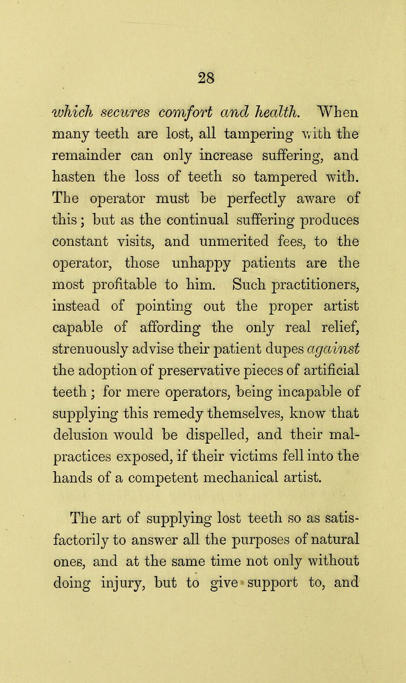 which secures comfort and health. When many teeth are lost, all tampering with the remainder can only increase suffering, and hasten the loss of teeth so tampered with. The operator must be perfectly aware of this; but as the continual suffering produces constant visits, and unmerited fees, to the operator, those unhappy patients are the most profitable to him. Such practitioners, instead of pointing out the proper artist capable of affording the only real relief, strenuously advise their patient dupes against the adoption of preservative pieces of artificial teeth; for mere operators, being incapable of supplying this remedy themselves, know that delusion would be dispelled, and their mal- practices exposed, if their victims fell into the hands of a competent mechanical artist. The art of supplying lost teeth so as satis- factorily to answer all the purposes of natural ones, and at the same time not only without doing injury, but to give support to, and