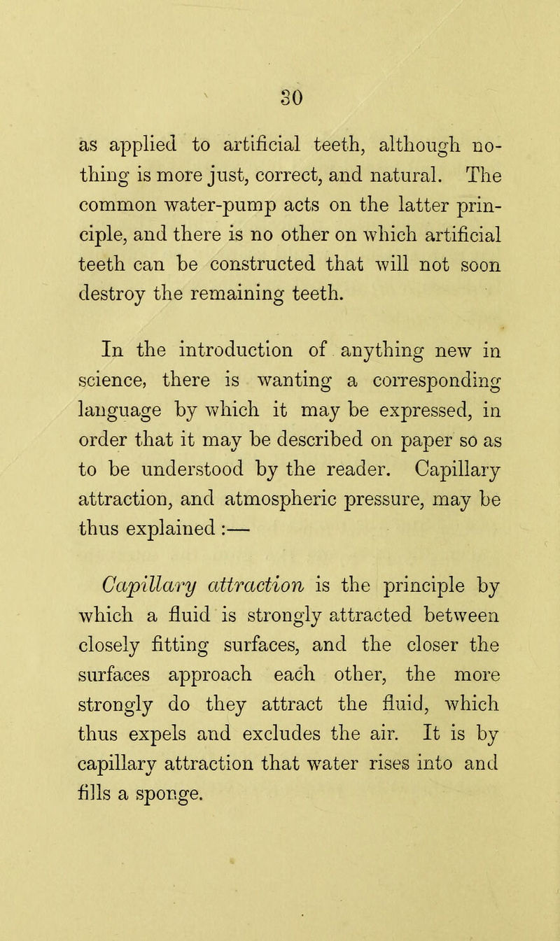 so as applied to artificial teeth, although no- thing is more just, correct, and natural. The common water-pump acts on the latter prin- ciple, and there is no other on which artificial teeth can be constructed that will not soon destroy the remaining teeth. In the introduction of anything new in science, there is wanting a corresponding language by which it may be expressed, in order that it may be described on paper so as to be understood by the reader. Capillary attraction, and atmospheric pressure, may be thus explained :— Capillary attraction is the principle by which a fluid is strongly attracted between closely fitting surfaces, and the closer the surfaces approach each other, the more strongly do they attract the fluid, which thus expels and excludes the air. It is by capillary attraction that water rises into and fills a sponge.