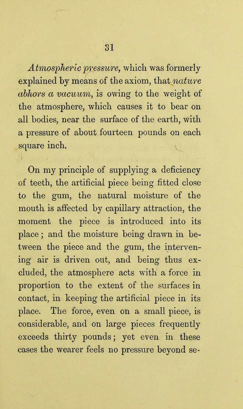 Atmospheric pressure, which was formerly explained by means of the axiom, that nature abhors a vacuum, is owing to the weight of the atmosphere, which causes it to bear on all bodies, near the surface of the earth, with a pressure of about fourteen pounds on each square inch. ^ On my principle of supplying a deficiency of teeth, the artificial piece being fitted close to the gum, the natural moisture of the mouth is affected by capillary attraction, the moment the piece is introduced into its place; and the moisture being drawn in be- tween the piece and the gum, the interven- ing air is driven out, and being thus ex- cluded, the atmosphere acts with a force in proportion to the extent of the surfaces in contact, in keeping the artificial piece in its place. The force, even on a small piece, is considerable, and on large pieces frequently exceeds thirty pounds; yet even in these cases the wearer feels no pressure beyond se-