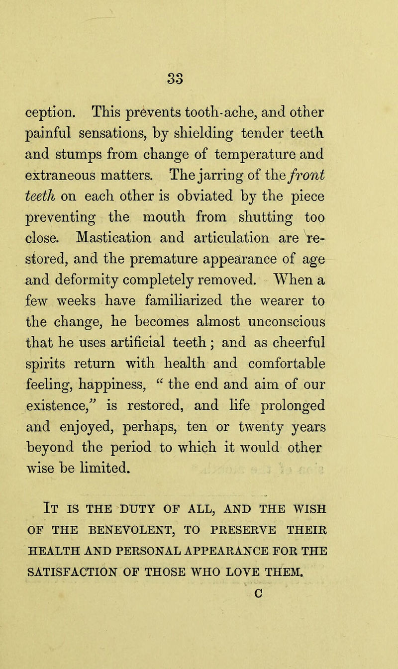 S3 ception. This prevents tooth-ache, and other painful sensations, by shielding tender teeth and stumps from change of temperature and extraneous matters. The jarring of the front teeth on each other is obviated by the piece preventing the mouth from shutting too close. Mastication and articulation are Re- stored, and the premature appearance of age and deformity completely removed. When a few weeks have familiarized the wearer to the change, he becomes almost unconscious that he uses artificial teeth; and as cheerful spirits return with health and comfortable feeling, happiness, the end and aim of our existence/' is restored, and life prolonged and enjoyed, perhaps, ten or twenty years beyond the period to which it would other wise be limited. It is the duty of all, and the wish of the benevolent, to preserve their health and personal appearance for the satisfaction of those who love them. C