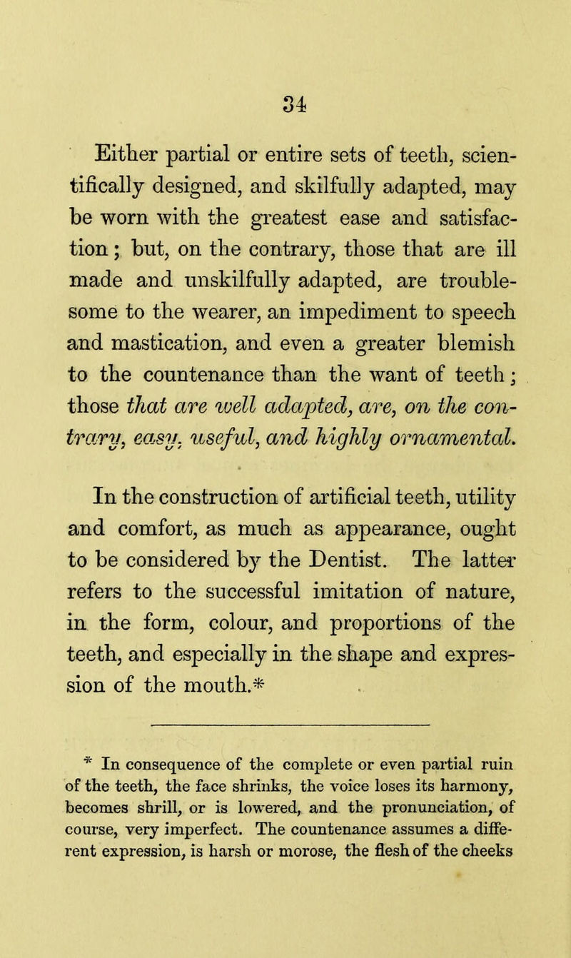 Either partial or entire sets of teeth, scien- tifically designed, and skilfully adapted, may be worn with the greatest ease and satisfac- tion ; but, on the contrary, those that are ill made and unskilfully adapted, are trouble- some to the wearer, an impediment to speech and mastication, and even a greater blemish to the countenance than the want of teeth; those that are well adapted, are, on the con- trary, easy, useful, and highly ornamental. In the construction of artificial teeth, utility and comfort, as much as appearance, ought to be considered by the Dentist. The latter refers to the successful imitation of nature, in the form, colour, and proportions of the teeth, and especially in the shape and expres- sion of the mouth.* * In consequence of the complete or even partial ruin of the teeth, the face shrinks, the voice loses its harmony, becomes shrill, or is lowered, and the pronunciation, of course, very imperfect. The countenance assumes a diffe- rent expression, is harsh or morose, the flesh of the cheeks