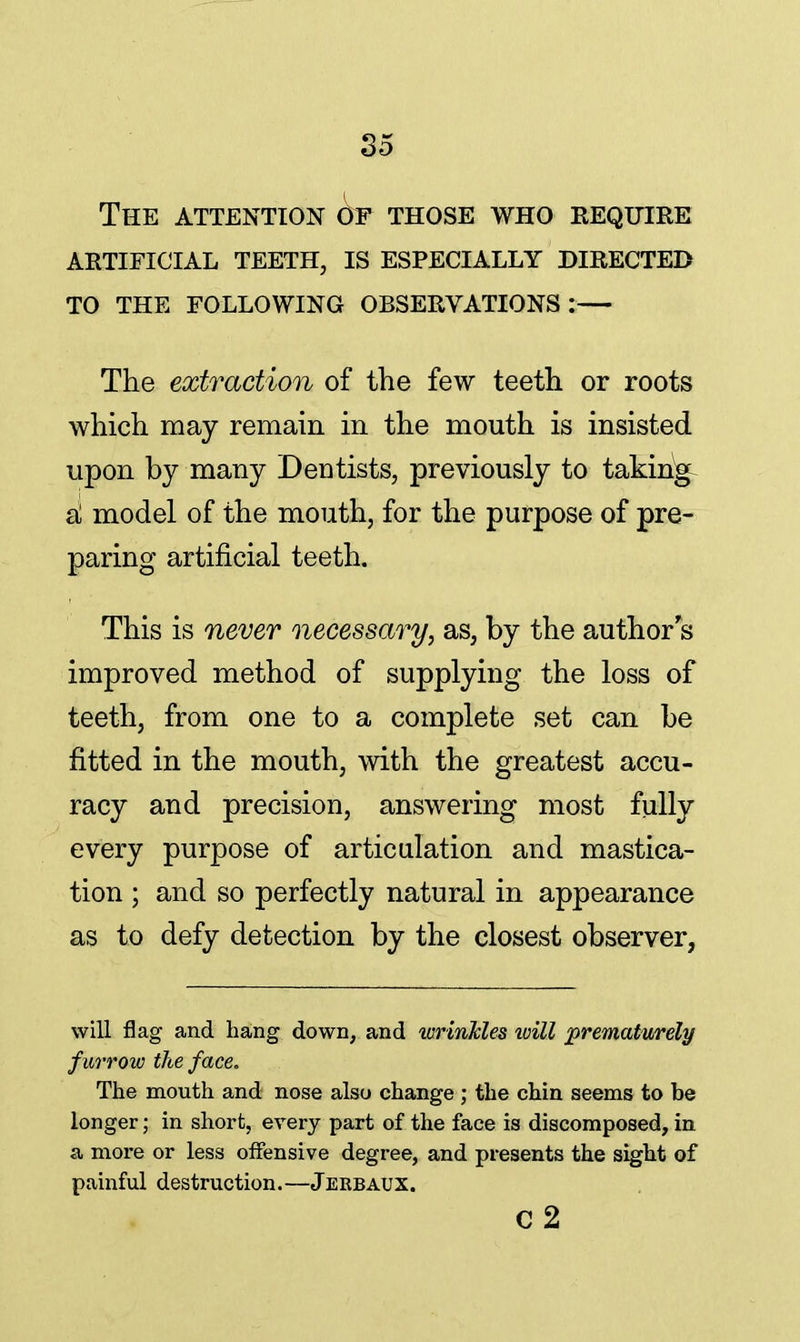 The attention of those who require artificial teeth, is especially directed to the following observations:— The extraction of the few teeth or roots which may remain in the mouth is insisted upon by many Dentists, previously to taking d model of the mouth, for the purpose of pre- paring artificial teeth. This is never necessary, as, by the author s improved method of supplying the loss of teeth, from one to a complete set can be fitted in the mouth, with the greatest accu- racy and precision, answering most fully every purpose of articulation and mastica- tion ; and so perfectly natural in appearance as to defy detection by the closest observer, will flag and hang down, and wrinkles will prematurely f urrow the face. The mouth and nose also change ; the chin seems to be longer• in short, every part of the face is discomposed, in a more or less offensive degree, and presents the sight of painful destruction.—Jerbaux. c2