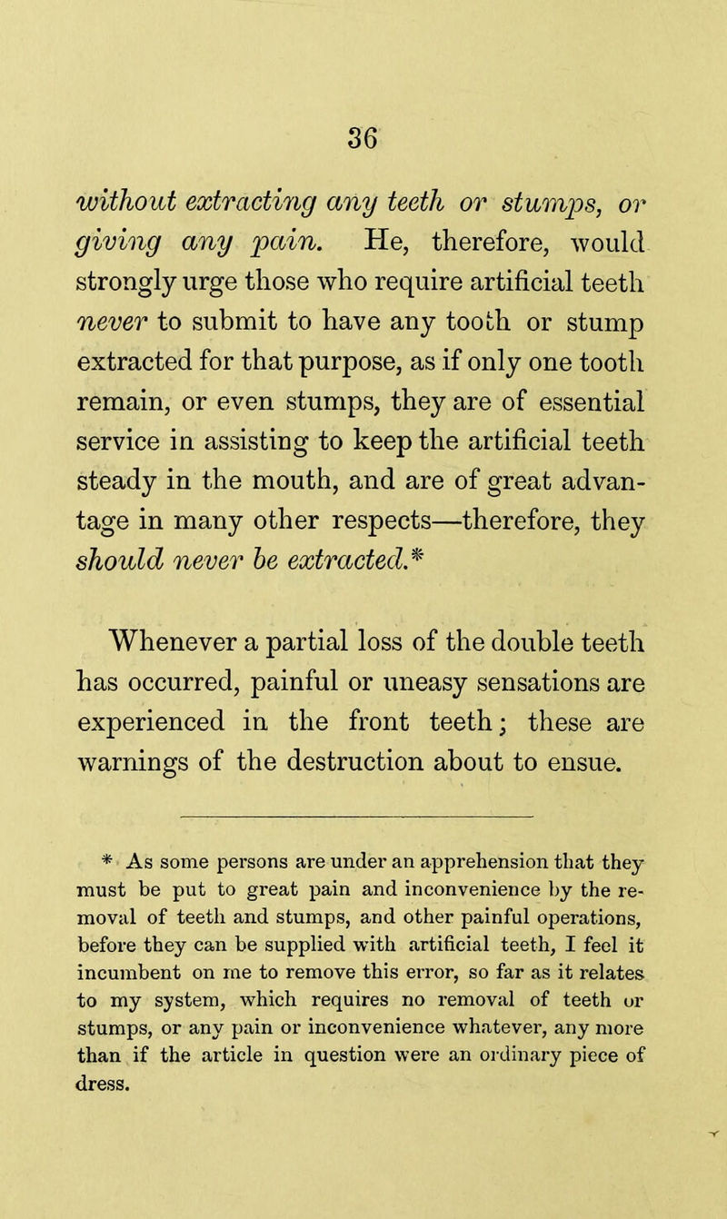 without extracting any teeth or stumps, or giving any pain. He, therefore, would strongly urge those who require artificial teeth never to submit to have any tooth or stump extracted for that purpose, as if only one tooth remain, or even stumps, they are of essential service in assisting to keep the artificial teeth steady in the mouth, and are of great advan- tage in many other respects—therefore, they should never be extracted* Whenever a partial loss of the double teeth has occurred, painful or uneasy sensations are experienced in the front teeth; these are warnings of the destruction about to ensue. * As some persons are under an apprehension that they must be put to great pain and inconvenience by the re- moval of teeth and stumps, and other painful operations, before they can be supplied with artificial teeth, I feel it incumbent on me to remove this error, so far as it relates to my system, which requires no removal of teeth or stumps, or any pain or inconvenience whatever, any more than if the article in question were an ordinary piece of dress.