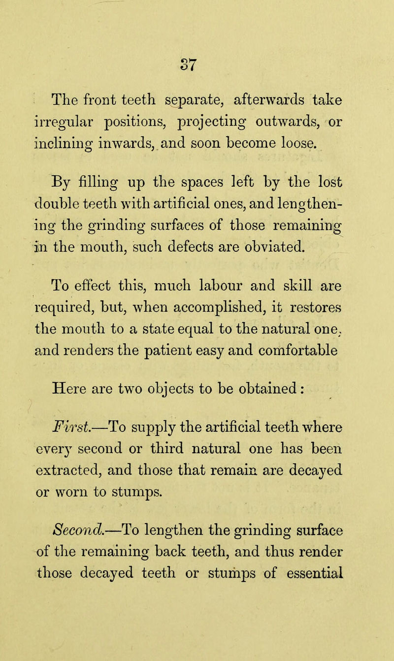 The front teeth separate, afterwards take irregular positions, projecting outwards, or inclining inwards, and soon become loose. By filling up the spaces left by the lost double teeth with artificial ones, and lengthen- ing the grinding surfaces of those remaining in the mouth, such defects are obviated. To effect this, much labour and skill are required, but, when accomplished, it restores the mouth to a state equal to the natural one; and renders the patient easy and comfortable Here are two objects to be obtained: First—To supply the artificial teeth where every second or third natural one has been extracted, and those that remain are decayed or worn to stumps. Second.—To lengthen the grinding surface of the remaining back teeth, and thus render those decayed teeth or stumps of essential
