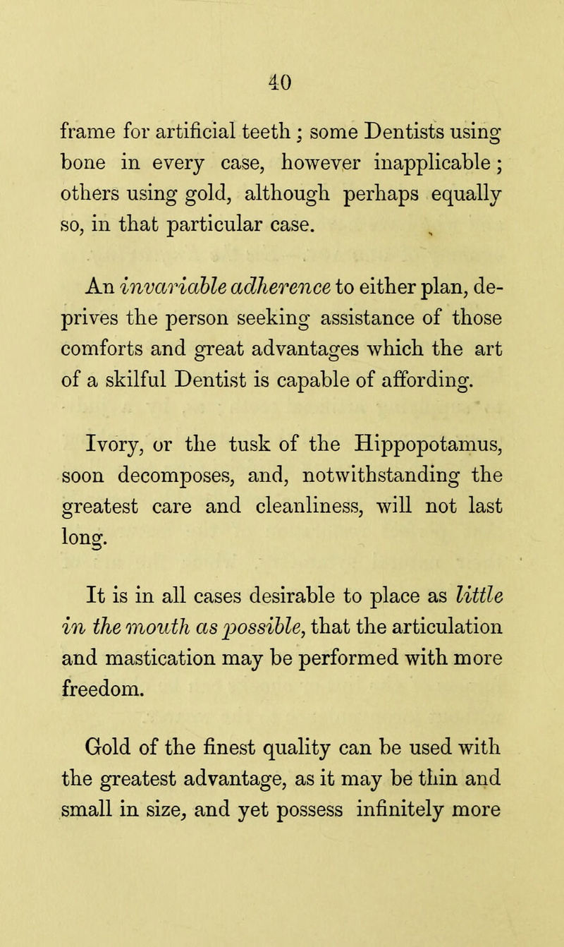 frame for artificial teeth ; some Dentists using bone in every case, however inapplicable; others using gold, although perhaps equally so, in that particular case. An invariable adherence to either plan, de- prives the person seeking assistance of those comforts and great advantages which the art of a skilful Dentist is capable of affording. Ivory, or the tusk of the Hippopotamus, soon decomposes, and, notwithstanding the greatest care and cleanliness, will not last long. It is in all cases desirable to place as little in the mouth as possible, that the articulation and mastication may be performed with more freedom. Gold of the finest quality can be used with the greatest advantage, as it may be thin and small in size, and yet possess infinitely more
