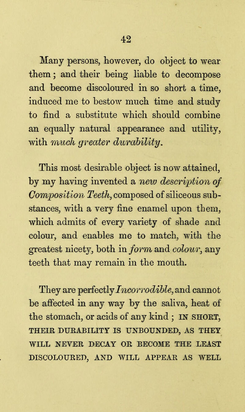 Many persons, however, do object to wear them; and their being liable to decompose and become discoloured in so short a time, induced me to bestow much time and study to find a substitute which should combine an equally natural appearance and utility, with much greater durability. This most desirable object is now attained, by my having invented a new description of Composition Teeth, composed of siliceous sub- stances, with a very fine enamel upon them, which admits of every variety of shade and colour, and enables me to match, with the greatest nicety, both in form and colour, any teeth that may remain in the mouth. They are perfectly Incorrodible, and cannot be affected in any way by the saliva, heat of the stomach, or acids of any kind ; IN SHORT, THEIR DURABILITY IS UNBOUNDED, AS THEY WILL NEVER DECAY OR BECOME THE LEAST DISCOLOURED, AND WILL APPEAR AS WELL