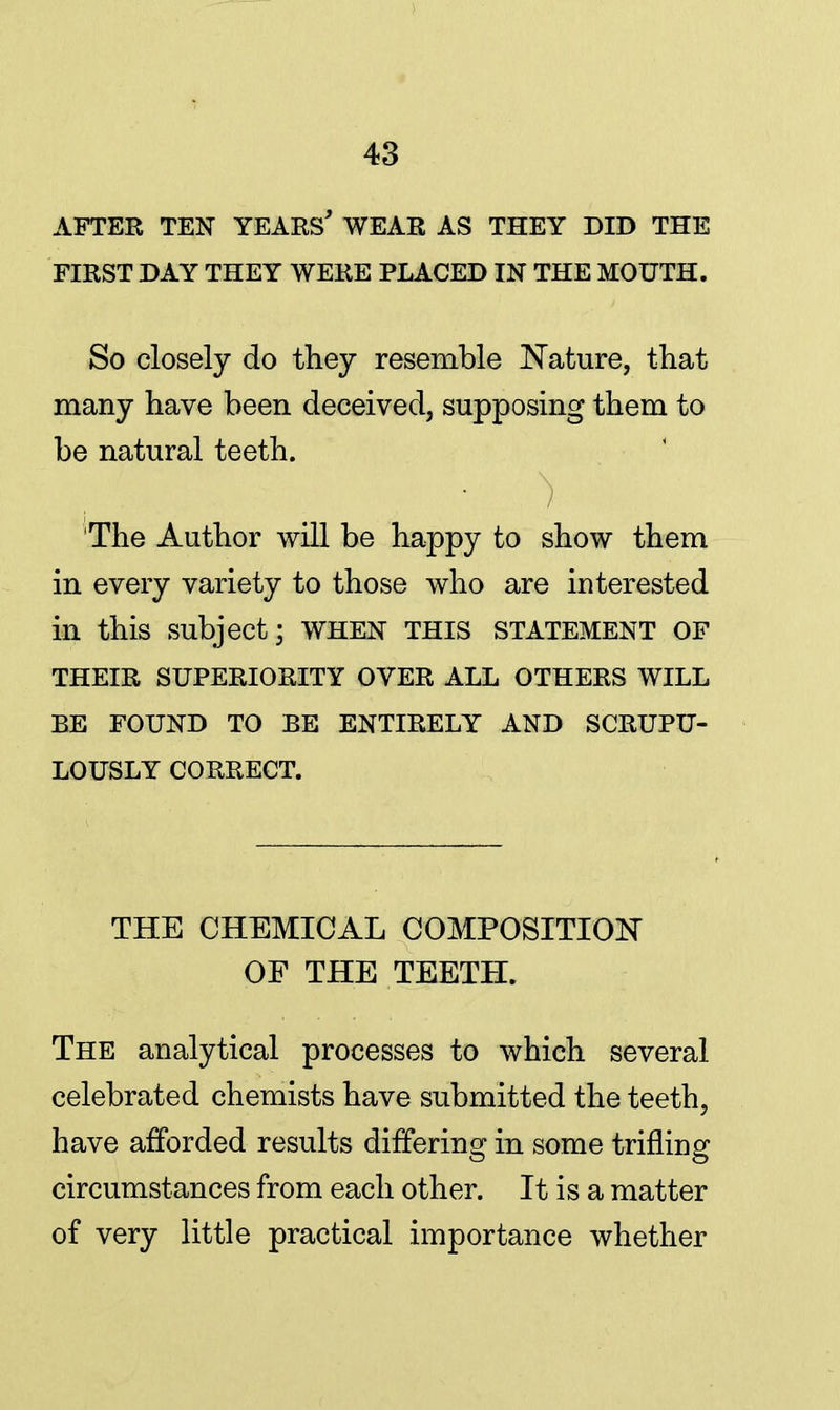 AFTER TEN YEARS* WEAR AS THEY DID THE FIRST DAY THEY WERE PLACED IN THE MOUTH. So closely do they resemble Nature, that many have been deceived, supposing them to be natural teeth. The Author will be happy to show them in every variety to those who are interested in this subject; WHEN THIS STATEMENT OF THEIR SUPERIORITY OVER ALL OTHERS WILL BE FOUND TO BE ENTIRELY AND SCRUPU- LOUSLY CORRECT. THE CHEMICAL COMPOSITION OF THE TEETH. The analytical processes to which several celebrated chemists have submitted the teeth, have afforded results differing in some trifling circumstances from each other. It is a matter of very little practical importance whether