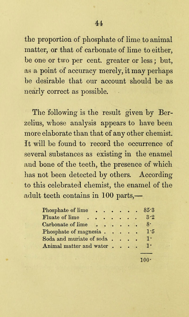 the proportion of phosphate of lime to animal matter, or that of carbonate of lime to either, be one or two per cent, greater or less; but, as a point of accuracy merely, it may perhaps be desirable that our account should be as nearly correct as possible. The following is the result given by Ber- zelius, whose analysis appears to have been more elaborate than that of any other chemist. It will be found to record the occurrence of several substances as existing in the enamel and bone of the teeth, the presence of which has not been detected by others. According to this celebrated chemist, the enamel of the adult teeth contains in 100 parts,— Phosphate of lime 85*3 Fluate of lime 3*2 Carbonate of lime 8 Phosphate of magnesia 1 5 Soda and muriate of soda .... 1 • Animal matter and water .... 1' 100-