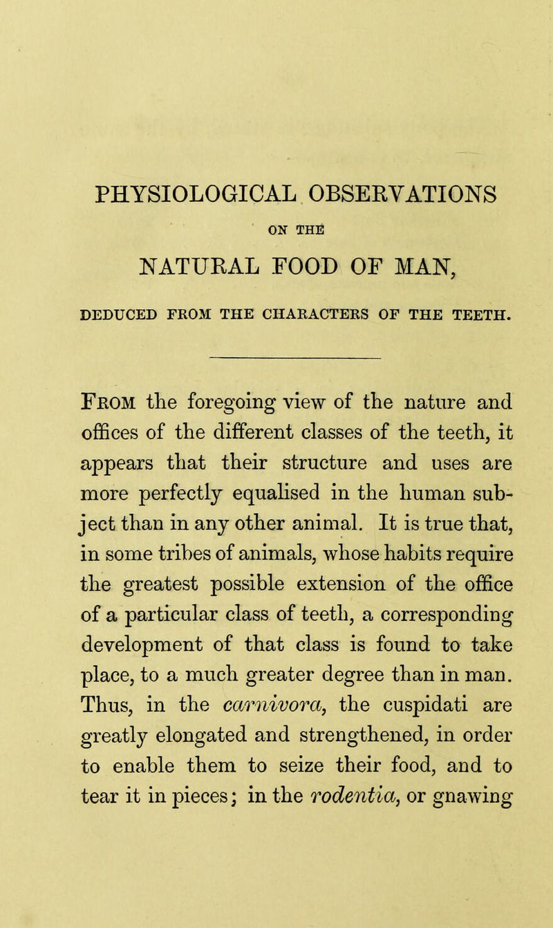PHYSIOLOGICAL OBSERVATIONS ON THE NATURAL FOOD OF MAN, DEDUCED FROM THE CHARACTERS OF THE TEETH. Feom the foregoing view of the nature and offices of the different classes of the teeth, it appears that their structure and uses are more perfectly equalised in the human sub- ject than in any other animal. It is true that, in some tribes of animals, whose habits require the greatest possible extension of the office of a particular class of teeth, a corresponding development of that class is found to take place, to a much greater degree than in man. Thus, in the carnivora, the cuspidati are greatly elongated and strengthened, in order to enable them to seize their food, and to tear it in pieces; in the rodentia, or gnawing