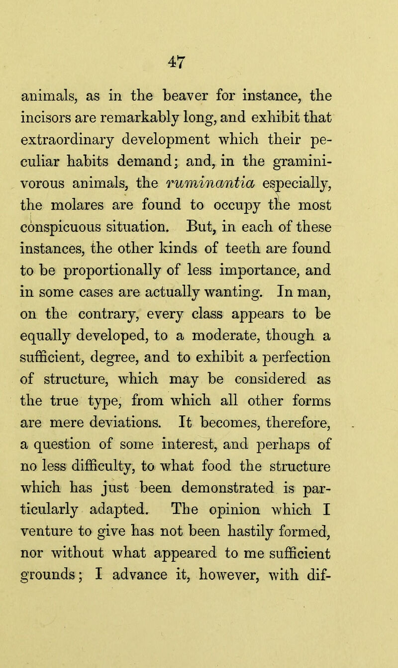 animals, as in the beaver for instance, the incisors are remarkably long, and exhibit that extraordinary development which their pe- culiar habits demand; and, in the gramini- vorous animals, the ruminantia especially, the molares are found to occupy ttie most conspicuous situation. But, in each of these instances, the other kinds of teeth are found to be proportionally of less importance, and in some cases are actually wanting. In man, on the contrary, every class appears to be equally developed, to a moderate, though a sufficient, degree, and to exhibit a perfection of structure, which may be considered as the true type, from which all other forms are mere deviations. It becomes, therefore, a question of some interest, and perhaps of no less difficulty, to what food the structure which has just been demonstrated is par- ticularly adapted. The opinion which I venture to give has not been hastily formed, nor without what appeared to me sufficient grounds; I advance it, however, with dif-