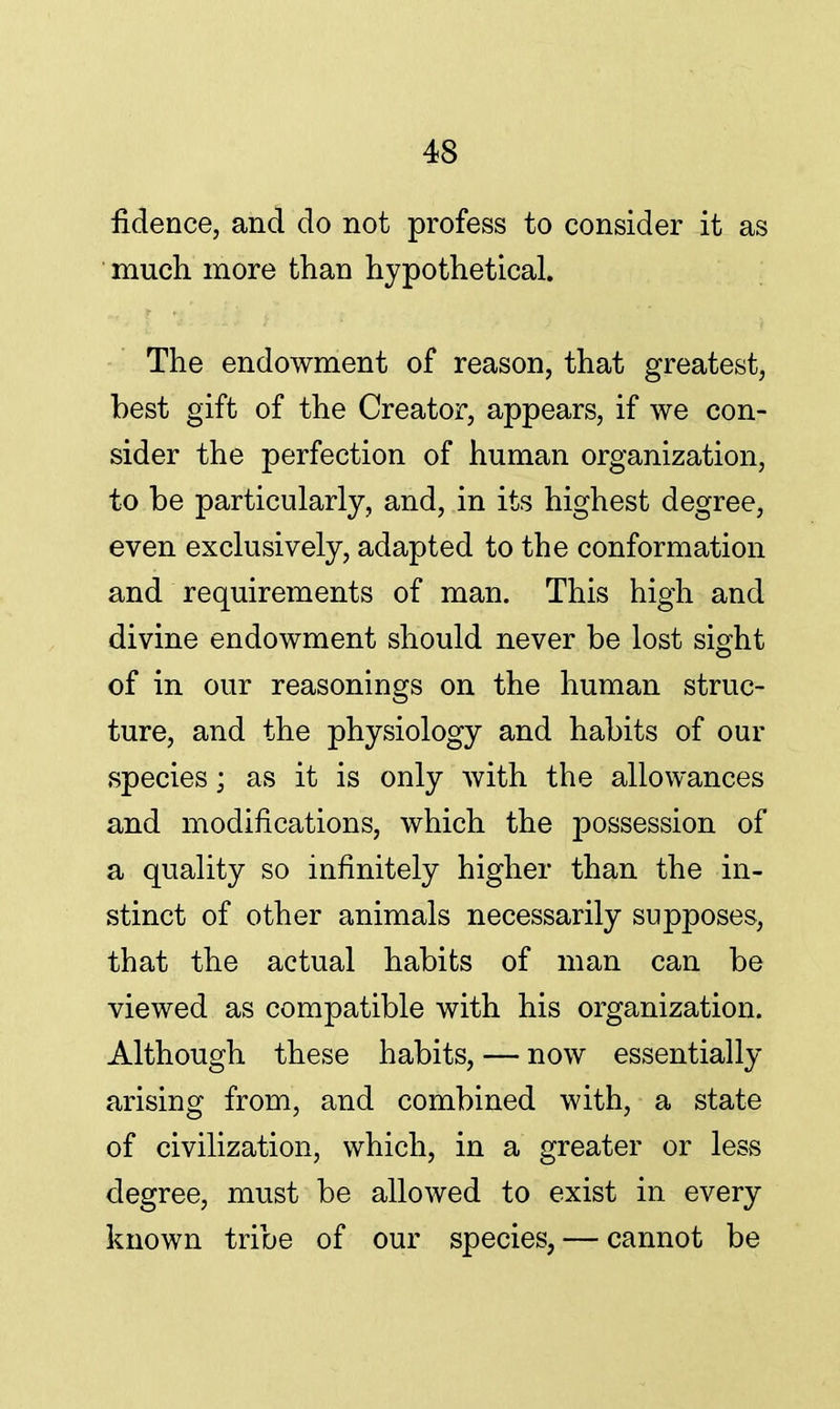 fidence, and do not profess to consider it as much more than hypothetical. The endowment of reason, that greatest, best gift of the Creator, appears, if we con- sider the perfection of human organization, to be particularly, and, in its highest degree, even exclusively, adapted to the conformation and requirements of man. This high and divine endowment should never be lost sight of in our reasonings on the human struc- ture, and the physiology and habits of our species; as it is only with the allowances and modifications, which the possession of a quality so infinitely higher than the in- stinct of other animals necessarily supposes, that the actual habits of man can be viewed as compatible with his organization. Although these habits, — now essentially arising from, and combined with, a state of civilization, which, in a greater or less degree, must be allowed to exist in every known tribe of our species, — cannot be