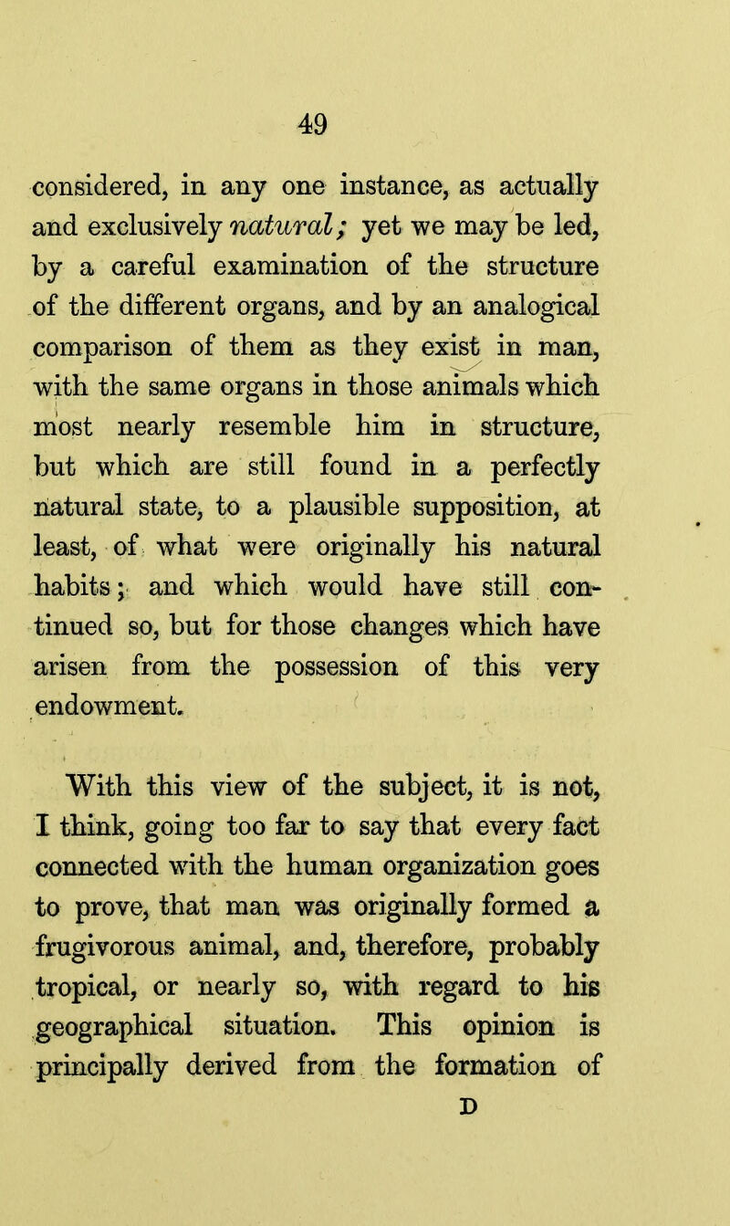 considered, in any one instance, as actually and exclusively natural; yet we may be led, by a careful examination of the structure of the different organs, and by an analogical comparison of them as they exist in man, with the same organs in those animals which most nearly resemble him in structure, but which are still found in a perfectly natural state, to a plausible supposition, at least, of what were originally his natural habits; and which would have still con- tinued so, but for those changes which have arisen from the possession of this very endowment. With this view of the subject, it is not, I think, going too far to say that every fact connected with the human organization goes to prove, that man was originally formed a frugivorous animal, and, therefore, probably tropical, or nearly so, with regard to his geographical situation. This opinion is principally derived from the formation of D