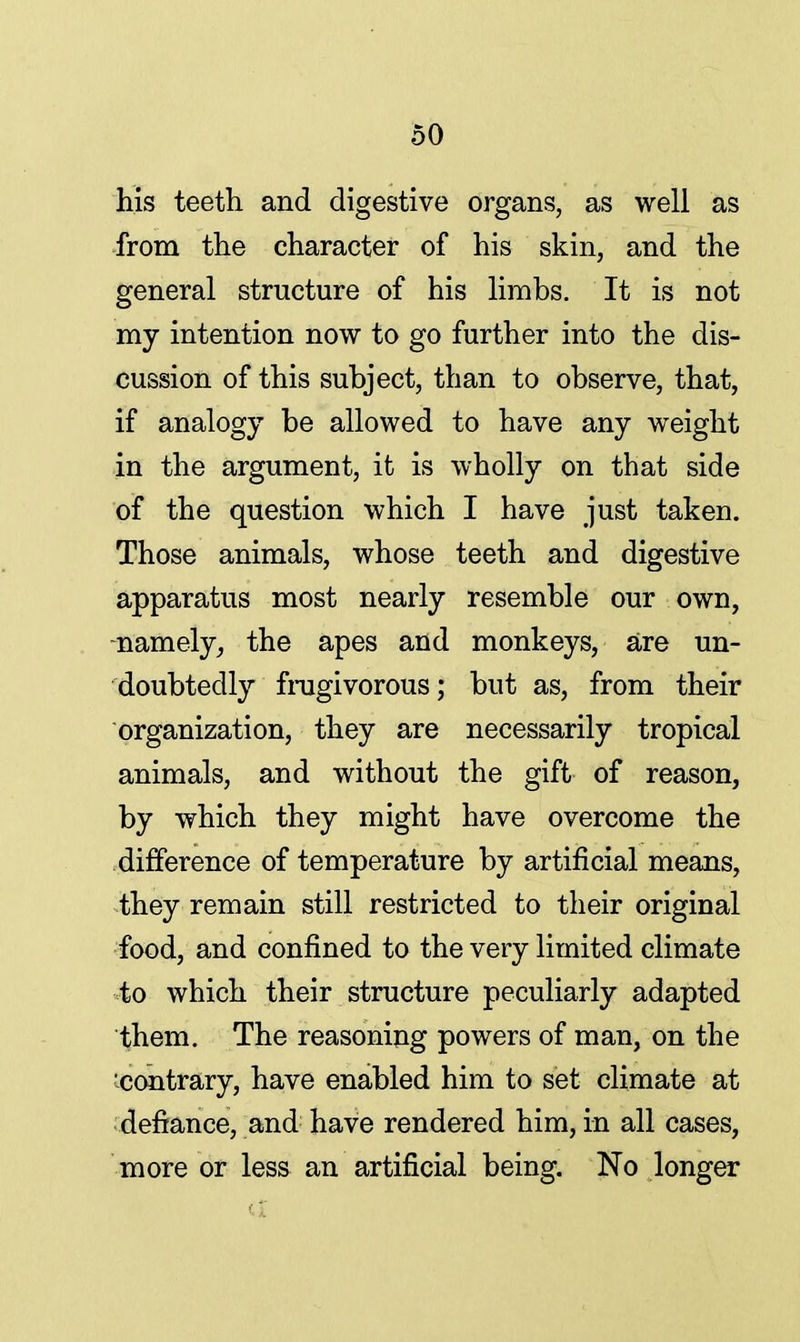 his teeth and digestive organs, as well as from the character of his skin, and the general structure of his limbs. It is not my intention now to go further into the dis- cussion of this subject, than to observe, that, if analogy be allowed to have any weight in the argument, it is wholly on that side of the question which I have just taken. Those animals, whose teeth and digestive apparatus most nearly resemble our own, -namely, the apes and monkeys, are un- doubtedly frugivorous; but as, from their organization, they are necessarily tropical animals, and without the gift of reason, by which they might have overcome the difference of temperature by artificial means, they remain still restricted to their original food, and confined to the very limited climate to which their structure peculiarly adapted them. The reasoning powers of man, on the 'contrary, have enabled him to set climate at defiance, and have rendered him, in all cases, more or less an artificial being. No longer