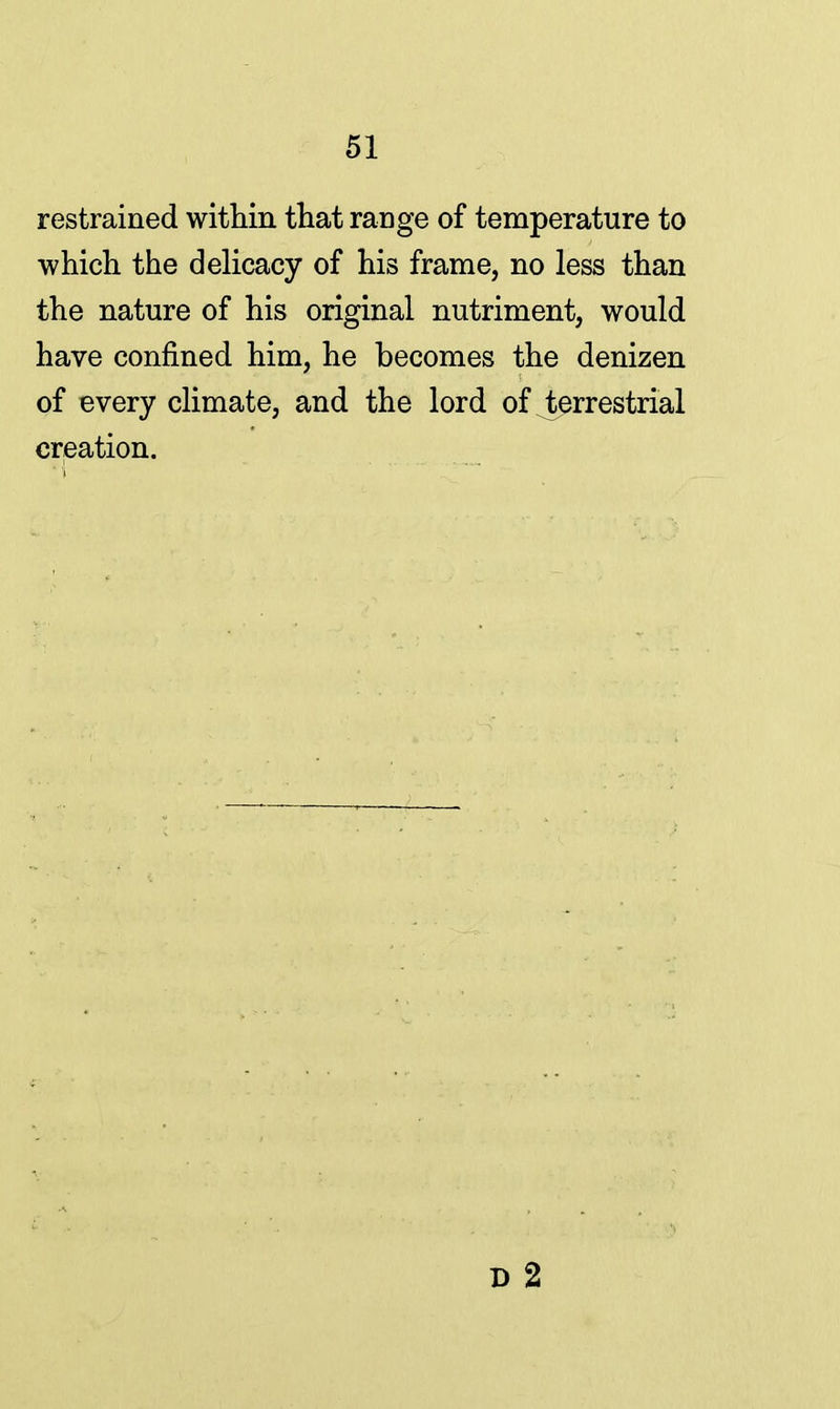 restrained within that range of temperature to which the delicacy of his frame, no less than the nature of his original nutriment, would have confined him, he becomes the denizen of every climate, and the lord of ^terrestrial creation.