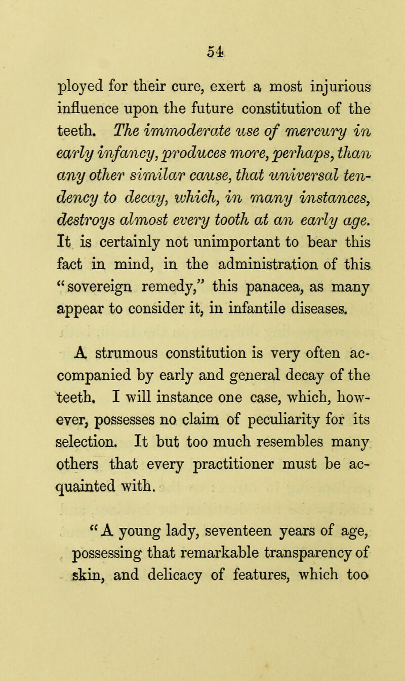 ployed for their cure, exert a most injurious influence upon the future constitution of the teeth. The immoderate use of mercury in early infancy, produces more, perhaps, than any other similar cause, that universal ten- dency to decay, which, in many instances, destroys almost every tooth at an early age. It is certainly not unimportant to bear this fact in mind, in the administration of this sovereign remedy, this panacea, as many appear to consider it, in infantile diseases. A strumous constitution is very often ac- companied by early and general decay of the teeth. I will instance one case, which, how- ever, possesses no claim of peculiarity for its selection. It but too much resembles many others that every practitioner must be ac- quainted with.  A young lady, seventeen years of age, possessing that remarkable transparency of skin, and delicacy of features, which too