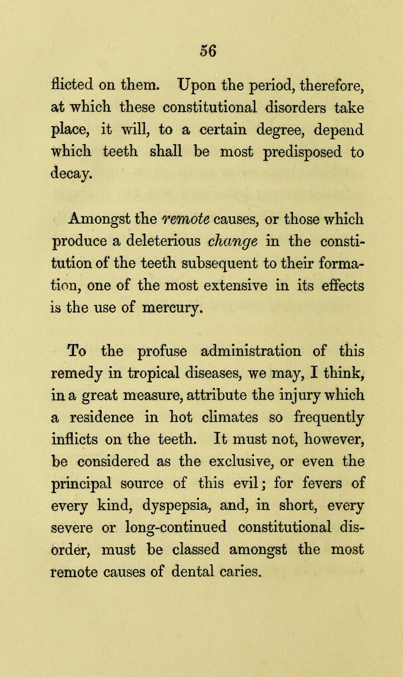 flicted on them. Upon the period, therefore, at which these constitutional disorders take place, it will, to a certain degree, depend which teeth shall be most predisposed to decay. Amongst the remote causes, or those which produce a deleterious change in the consti- tution of the teeth subsequent to their forma- tion, one of the most extensive in its effects is the use of mercury. To the profuse administration of this remedy in tropical diseases, we may, I think, in a great measure, attribute the injury which a residence in hot climates so frequently inflicts on the teeth. It must not, however, be considered as the exclusive, or even the principal source of this evil; for fevers of every kind, dyspepsia, and, in short, every severe or long-continued constitutional dis- order, must be classed amongst the most remote causes of dental caries.