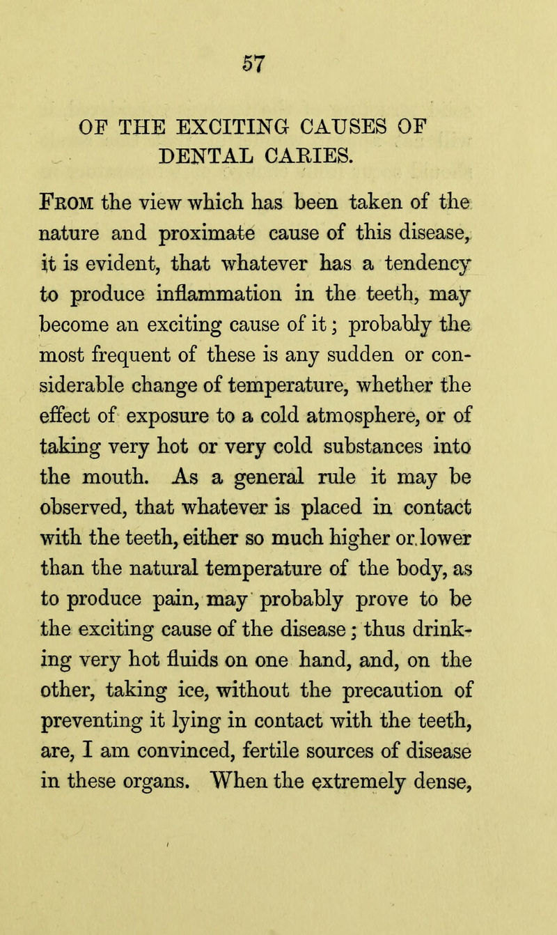 OF THE EXCITING CAUSES OF DENTAL CARIES. Fkom the view which has been taken of the nature and proximate cause of this disease, it is evident, that whatever has a tendency to produce inflammation in the teeth, may become an exciting cause of it; probably the most frequent of these is any sudden or con- siderable change of temperature, whether the effect of exposure to a cold atmosphere, or of taking very hot or very cold substances into the mouth. As a general rule it may be observed, that whatever is placed in contact with the teeth, either so much higher or. lower than the natural temperature of the body, as to produce pain, may probably prove to be the exciting cause of the disease; thus drink- ing very hot fluids on one hand, and, on the other, taking ice, without the precaution of preventing it lying in contact with the teeth, are, I am convinced, fertile sources of disease in these organs. When the extremely dense,