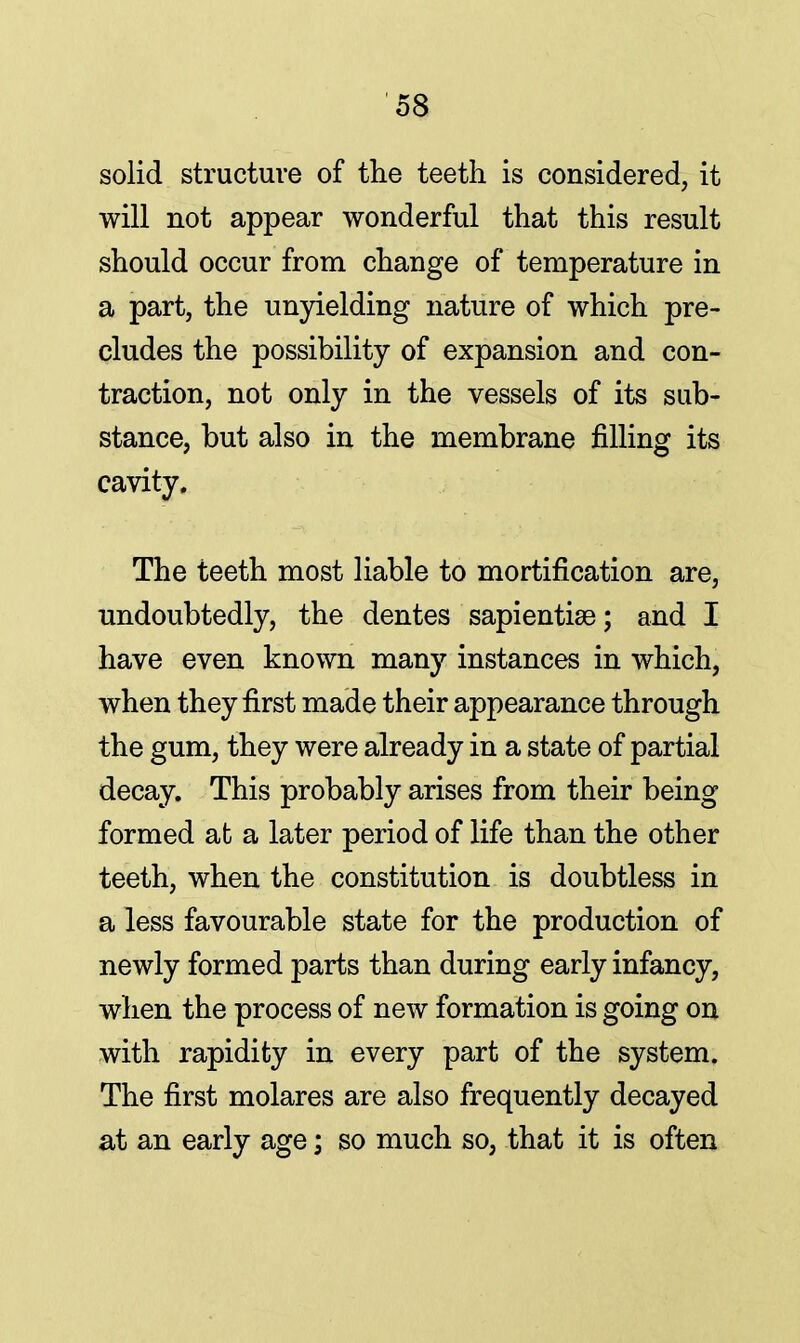 solid structure of the teeth is considered, it will not appear wonderful that this result should occur from change of temperature in a part, the unyielding nature of which pre- cludes the possibility of expansion and con- traction, not only in the vessels of its sub- stance, but also in the membrane filling its cavity. The teeth most liable to mortification are, undoubtedly, the dentes sapientise; and I have even known many instances in which, when they first made their appearance through the gum, they were already in a state of partial decay. This probably arises from their being formed at a later period of life than the other teeth, when the constitution is doubtless in a less favourable state for the production of newly formed parts than during early infancy, when the process of new formation is going on with rapidity in every part of the system. The first molares are also frequently decayed at an early age; so much so, that it is often