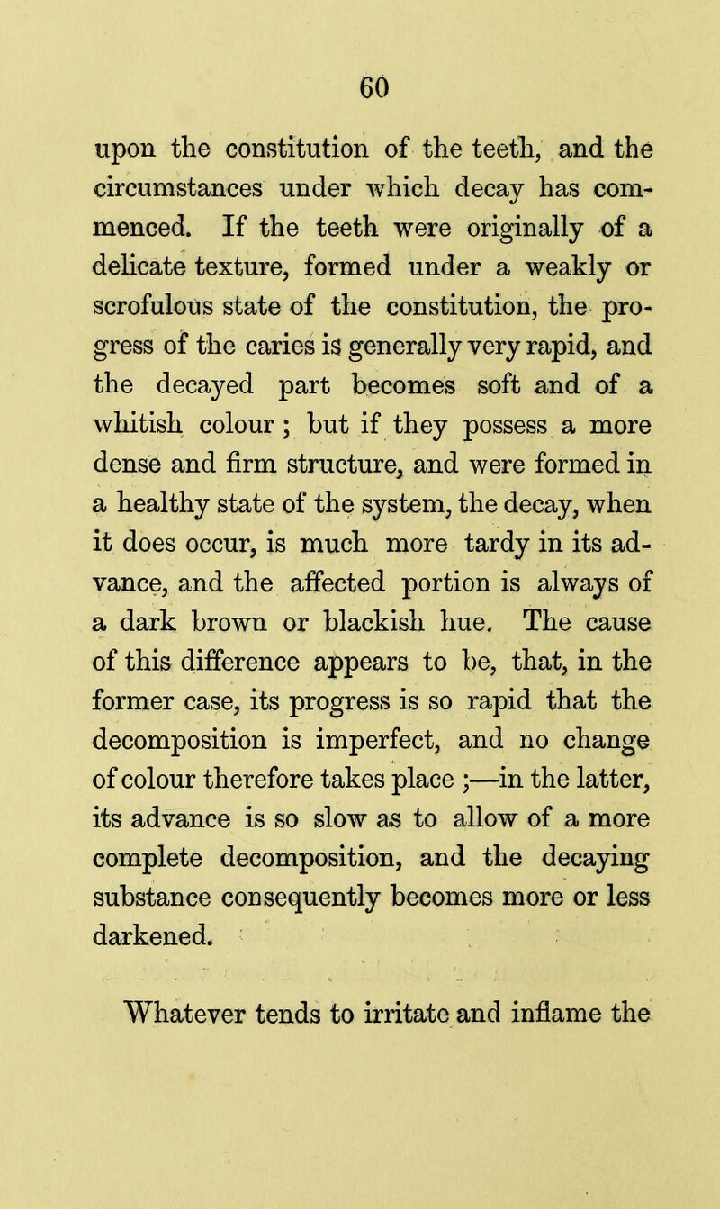 upon the constitution of the teeth, and the circumstances under which decay has com- menced. If the teeth were originally of a delicate texture, formed under a weakly or scrofulous state of the constitution, the pro- gress of the caries is generally very rapid, and the decayed part becomes soft and of a whitish colour; but if they possess a more dense and firm structure, and were formed in a healthy state of the system, the decay, when it does occur, is much more tardy in its ad- vance, and the affected portion is always of a dark brown or blackish hue. The cause of this difference appears to be, that, in the former case, its progress is so rapid that the decomposition is imperfect, and no change of colour therefore takes place ;—in the latter, its advance is so slow as to allow of a more complete decomposition, and the decaying substance consequently becomes more or less darkened. Whatever tends to irritate and inflame the