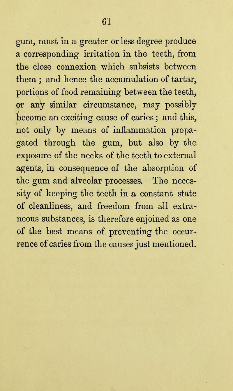 gum, must in a greater or less degree produce a corresponding irritation in the teeth, from the close connexion which subsists between them ; and hence the accumulation of tartar, portions of food remaining between the teeth, or any similar circumstance, may possibly become an exciting cause of caries; and this, not only by means of inflammation propa- gated through the gum, but also by the exposure of the necks of the teeth to external agents, in consequence of the absorption of the gum and alveolar processes. The neces- sity of keeping the teeth in a constant state of cleanliness, and freedom from all extra- neous substances, is therefore enjoined as one of the best means of preventing the occur- rence of caries from the causes just mentioned.