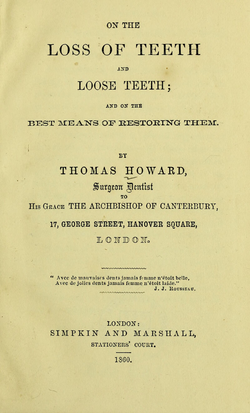 ON THE LOSS OF TEETH AND LOOSE TEETH; AND ON THE BEST ME^TSTS OF EESTOEING THEM. i BY THOMAS HOWARD, TO His Grace THE ARCHBISHOP OF CANTERBURY, 17, GEOBGE STREET, HANOVER SQUARE,  A\cc de maiivaisrs dents jamais f< mine n'etoit belle, Avec do jolics dents jamais femme n'6toit laide. J. J. Rousseau. LONDON: SIMPKIN AND MARSHALL, stationers' court. 18G0.