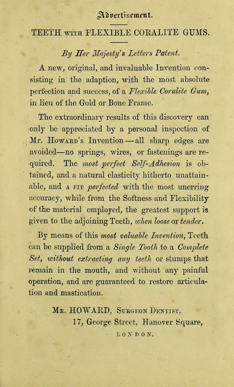 J^tmerttennettt. TEETH with FLEXIBLE CORALITE GUMS. By Her Majesty's Letters Patent. A new, original, and invaluable Invention con- sisting in the adaption, with the most absolute perfection and success, of a Flexible Coralite Gum, in lieu of the Gold or Bone Erame. The extraordinary results of this discovery can only be appreciated by a personal inspection of I Mr. Howaed's Invention—all sharp edges are avoided—no springs, wires, or fastenings are re- quired. The most perfect Self-Adhesion is ob- tained, and a natural elasticity hitherto unattain- able, and a pit perfected with the most unerring accuracy, while from the Softness and Flexibility of the material employed, the greatest support is given to the adjoining Teeth, tvlien loose or tender. By means of this most valuable Invention, Teeth can be supplied from a Single Tooth to a Complete Set, without extracting any teeth or stumps that remain in the mouth, and without any painful operation, and are guaranteed to restore articula- tion and mastication. Me. HOWARD, Suegeon Dentist, 17, George Street, Hanover Square, L.0 ST B 0 lsT.