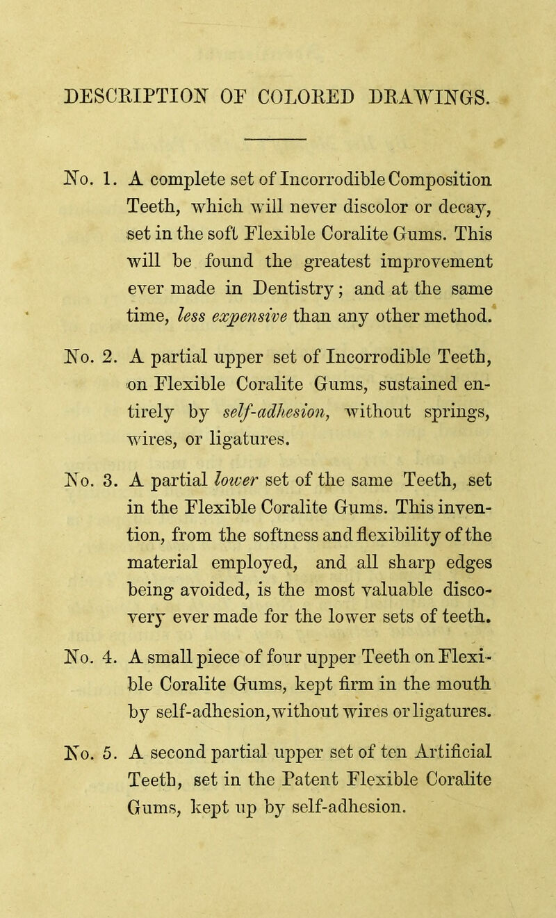 DESCRIPTION OF COLORED DRAWINGS. No. 1. A complete set of Incorrodible Composition Teeth, which will never discolor or decay, set in the soft Flexible Coralite Gnms. This will be found the greatest improvement ever made in Dentistry j and at the same time, less expensive than any other method. No. 2. A partial npper set of Incorrodible Teeth, on Elexible Coralite Gums, sustained en- tirely by self-adhesion, without springs, wires, or ligatures. No. 3. A partial lower set of the same Teeth, set in the Elexible Coralite Gums. This inven- tion, from the softness and flexibility of the material employed, and all sharp edges being avoided, is the most valuable disco- ver}' ever made for the lower sets of teeth. No. 4. A small piece of four upper Teeth on Flexi - ble Coralite Gums, kept firm in the mouth by self-adhesion, without wires or ligatures. No. 5. A second partial upper set of ten Artificial Teeth, set in the Patent Flexible Coralite Gums, kept up by self-adhesion.