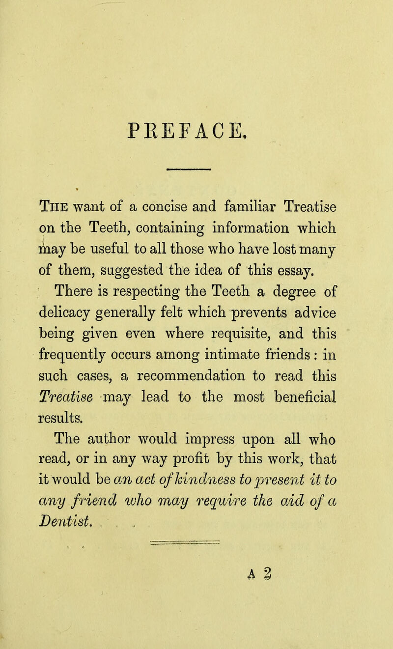 PREFACE. The want of a concise and familiar Treatise on the Teeth, containing information which may be useful to all those who have lost many of them, suggested the idea of this essay. There is respecting the Teeth a degree of delicacy generally felt which prevents advice being given even where requisite, and this frequently occurs among intimate friends: in such cases, a recommendation to read this Treatise may lead to the most beneficial results. The author would impress upon all who read, or in any way profit by this work, that it would be an act of kindness to present it to any friend who may require the aid of a Dentist.