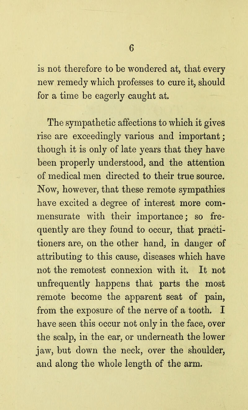 is not therefore to be wondered at, that every- new remedy which professes to cure it, should for a time be eagerly caught at. The sympathetic affections to which it gives rise are exceedingly various and important; though it is only of late years that they have been properly understood, and the attention of medical men directed to their true source. Now, however, that these remote sympathies have excited a degree of interest more com- mensurate with their importance; so fre- quently are they found to occur, that practi- tioners are, on the other hand, in dauger of attributing to this cause, diseases which have not the remotest connexion with it. It not unfrequently happens that parts the most remote become the apparent seat of pain, from the exposure of the nerve of a tooth. I have seen this occur not only in the face, over the scalp, in the ear, or underneath the lower jaw, but down the neck, over the shoulder, and along the whole length of the arm.