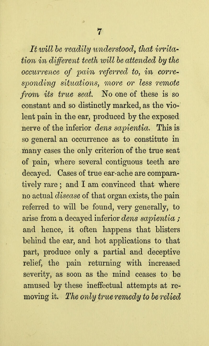 It will be readily understood, that irrita- tion in different teeth will be attended by the occurrence of pain referred to, in corre- sponding situations, more or less remote from its true seat No one of these is so constant and so distinctly marked, as the vio- lent pain in the ear, produced by the exposed nerve of the inferior dens sapientia. This is so general an occurrence as to constitute in many cases the only criterion of the true seat of pain, where several contiguous teeth are decayed. Cases of true ear-ache are compara- tively rare ; and I am convinced that where no actual disease of that organ exists, the pain referred to will be found, very generally, to arise from a decayed inferior dens sapientia ; and hence, it often happens that blisters behind the ear, and hot applications to that part, produce only a partial and deceptive relief, the pain returning with increased severity, as soon as the mind ceases to be amused by these ineffectual attempts at re- moving it. The only true remedy to be relied