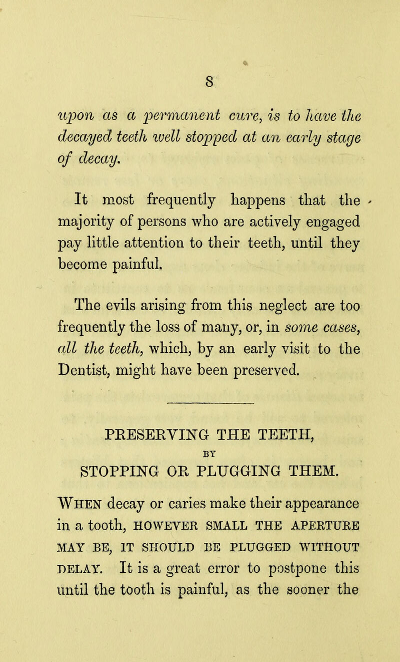 upon as a permanent cure, is to have the decayed teeth well stopped at an early stage of decay. It most frequently happens that the > majority of persons who are actively engaged pay little attention to their teeth, until they become painful. The evils arising from this neglect are too frequently the loss of many, or, in some cases, all the teeth, which, by an early visit to the Dentist, might have been preserved. PRESERVING THE TEETH, BY STOPPING OR PLUGGING THEM. When decay or caries make their appearance in a tooth, HOWEVER SMALL THE APERTURE MAY BE, IT SHOULD BE PLUGGED WITHOUT DELAY. It is a great error to postpone this until the tooth is painful, as the sooner the