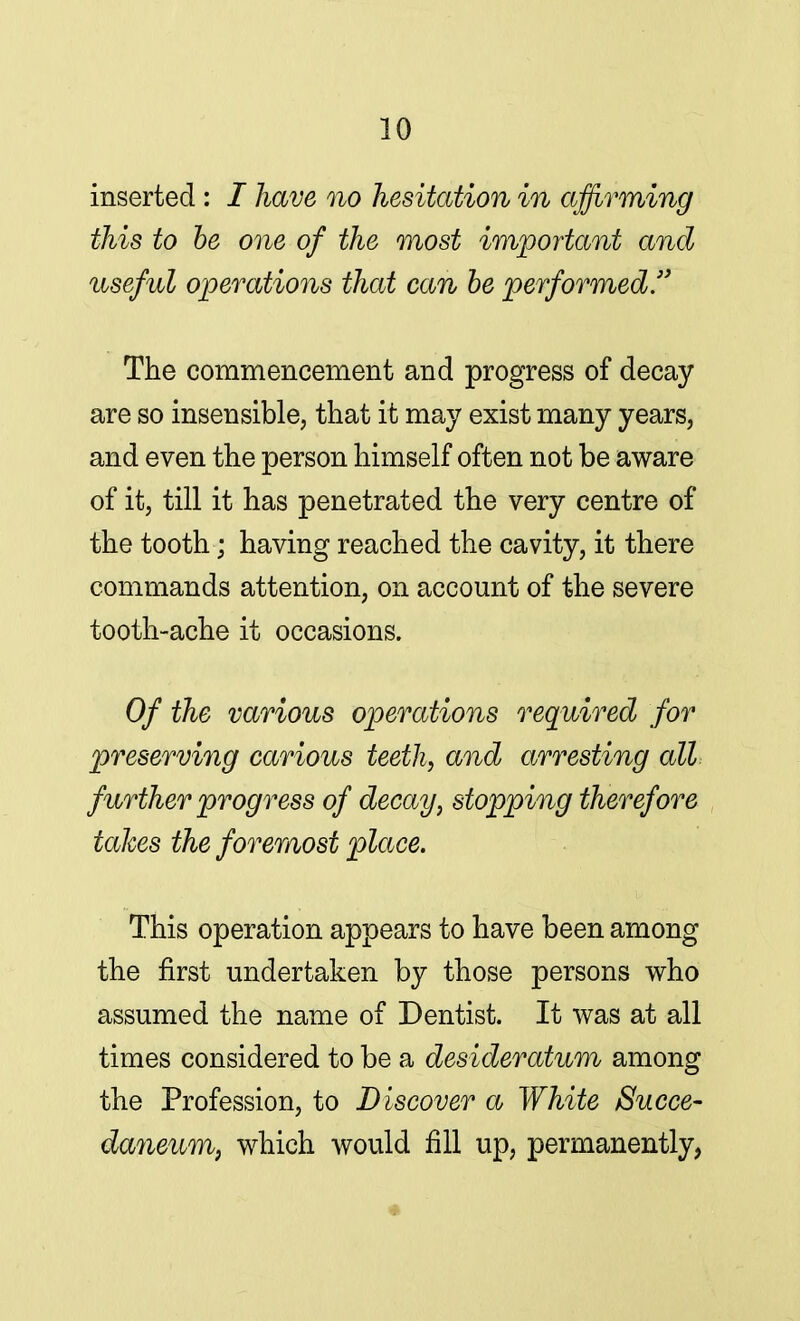 inserted: I have no hesitation in affirming this to be one of the most important and useful operations that can be performed. The commencement and progress of decay are so insensible, that it may exist many years, and even the person himself often not be aware of it, till it has penetrated the very centre of the tooth; having reached the cavity, it there commands attention, on account of the severe tooth-ache it occasions. Of the various operations required for preserving carious teeth, and arresting all further progress of decay, stopping therefore takes the foremost place. This operation appears to have been among the first undertaken by those persons who assumed the name of Dentist. It was at all times considered to be a desideratum among the Profession, to Discover a White Succe- daneum, which would fill up, permanently,