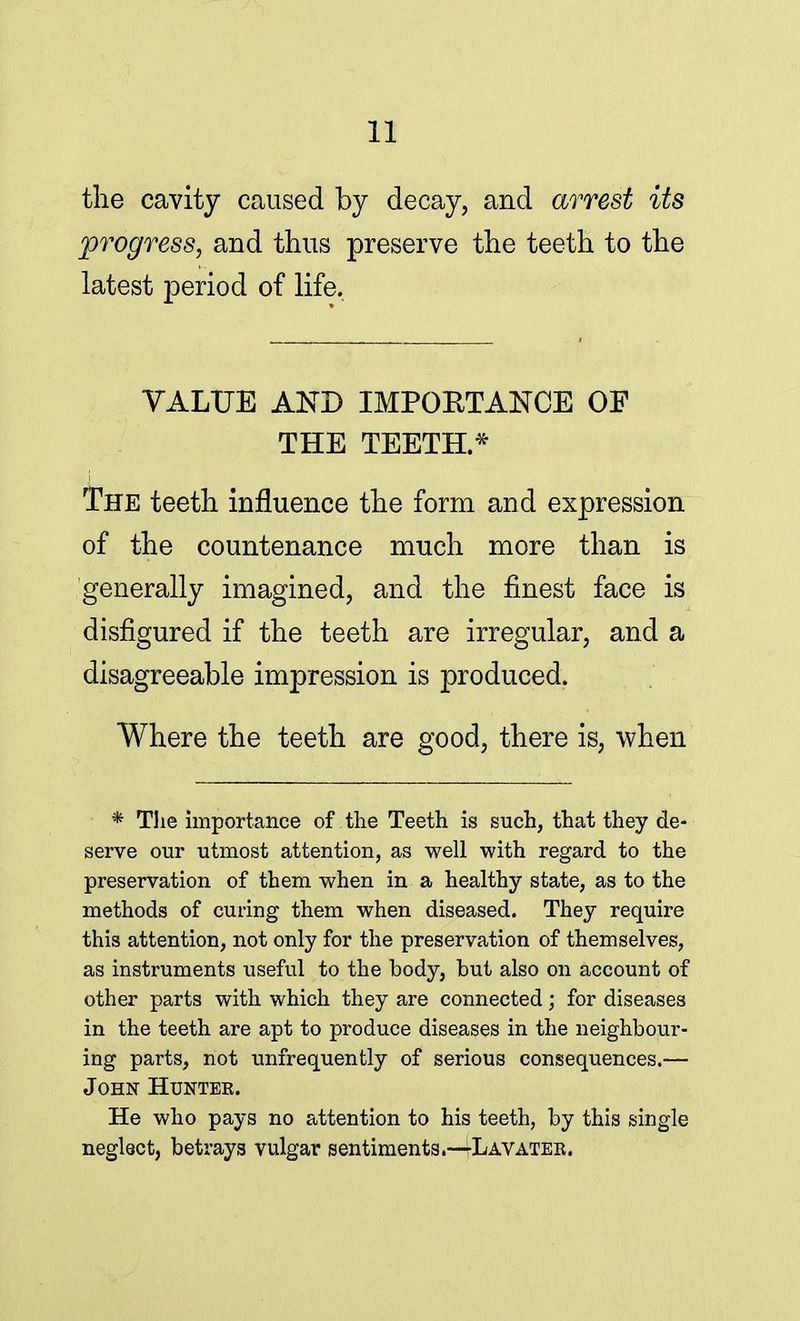 the cavity caused by decay, and arrest its progress, and thus preserve the teeth to the latest period of life. VALUE AND IMPORTANCE OF THE TEETH.* The teeth influence the form and expression of the countenance much more than is generally imagined, and the finest face is disfigured if the teeth are irregular, and a disagreeable impression is produced. Where the teeth are good, there is, when * The importance of the Teeth is such, that they de- serve our utmost attention, as well with regard to the preservation of them when in a healthy state, as to the methods of curing them when diseased. They require this attention, not only for the preservation of themselves, as instruments useful to the body, but also on account of other parts with which they are connected; for diseases in the teeth are apt to produce diseases in the neighbour- ing parts, not unfrequently of serious consequences.— John Huntek. He who pays no attention to his teeth, by this single neglect, betrays vulgar sentiments.-^LAVATEB.