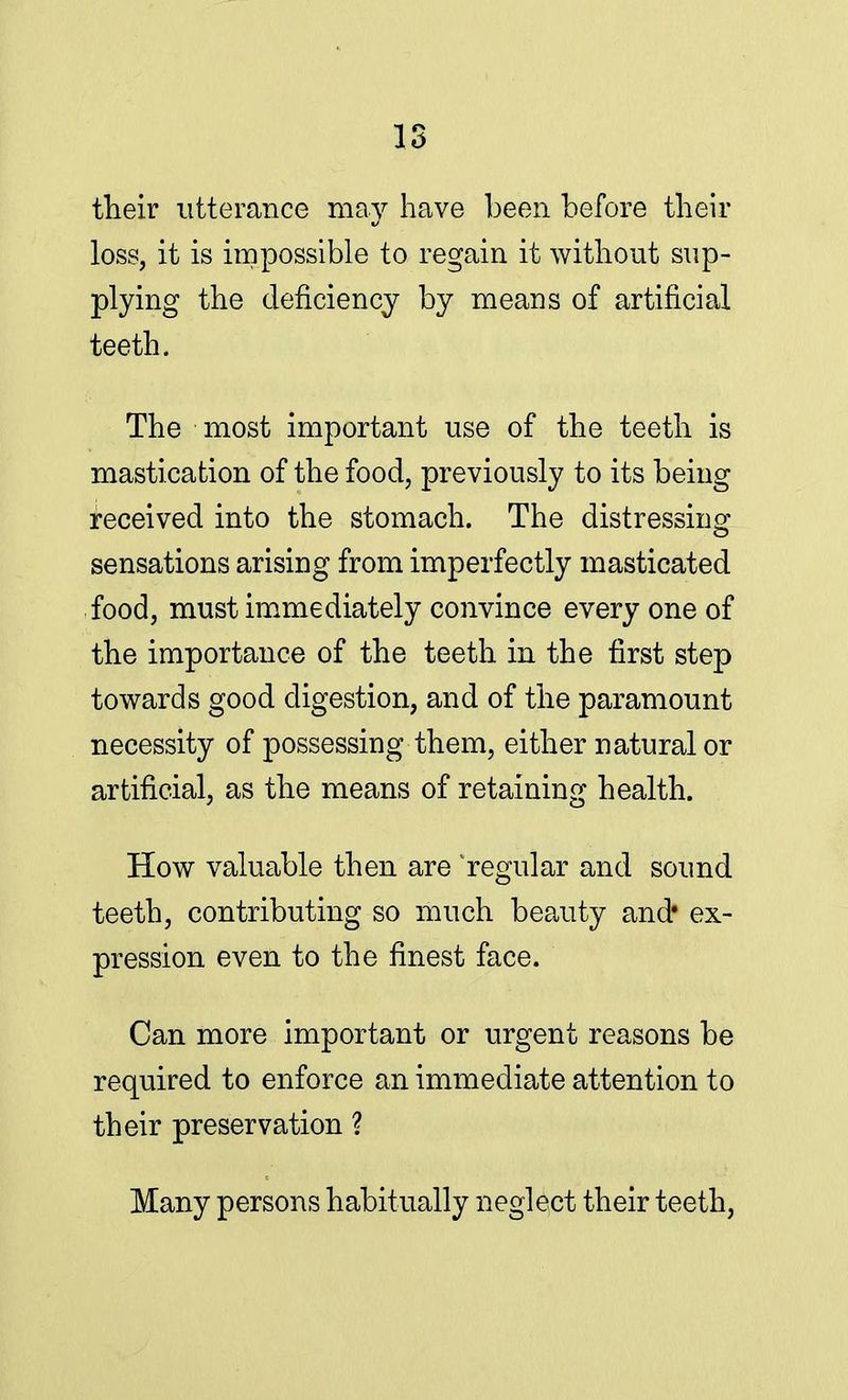IS their utterance may have been before their loss, it is impossible to regain it without sup- plying the deficiency by means of artificial teeth. The most important use of the teeth is mastication of the food, previously to its being received into the stomach. The distressing sensations arising from imperfectly masticated food, must immediately convince every one of the importance of the teeth in the first step towards good digestion, and of the paramount necessity of possessing them, either natural or artificial, as the means of retaining health. How valuable then are 'regular and sound teeth, contributing so much beauty and* ex- pression even to the finest face. Can more important or urgent reasons be required to enforce an immediate attention to their preservation ? Many persons habitually neglect their teeth,