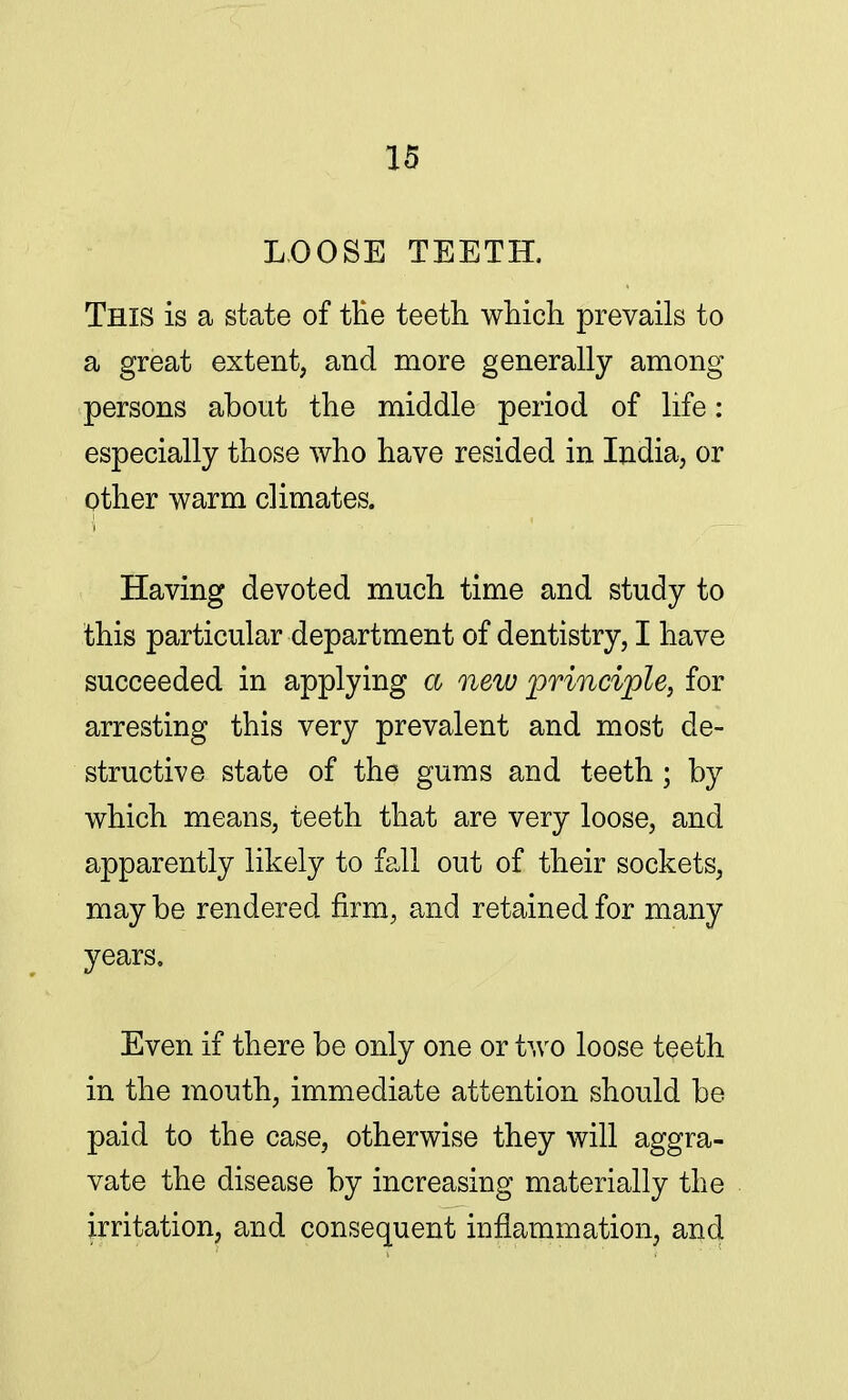 LOOSE TEETH. This is a state of ttie teeth which prevails to a great extent, and more generally among persons about the middle period of life: especially those who have resided in India, or other warm climates. Having devoted much time and study to this particular department of dentistry, I have succeeded in applying a new principle, for arresting this very prevalent and most de- structive state of the gums and teeth; by which means, teeth that are very loose, and apparently likely to fall out of their sockets, may be rendered firm, and retained for many years. Even if there be only one or two loose teeth in the mouth, immediate attention should be paid to the case, otherwise they will aggra- vate the disease by increasing materially the irritation, and consequent inflammation, and