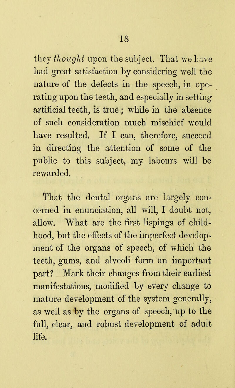 they thought upon the subject. That we have had great satisfaction by considering well the nature of the defects in the speech, in ope- rating upon the teeth, and especially in setting artificial teeth, is true ; while in the absence of such consideration much mischief would have resulted. If I can, therefore, succeed in directing the attention of some of the public to this subject, my labours will be rewarded. That the dental organs are largely con- cerned in enunciation, all will, I doubt not, allow. What are the first lispings of child- hood, but the effects of the imperfect develop- ment of the organs of speech, of which the teeth, gums, and alveoli form an important part? Mark their changes from their earliest manifestations, modified by every change to mature development of the system generally, as well as by the organs of speech, up to the full, clear, and robust development of adult life.