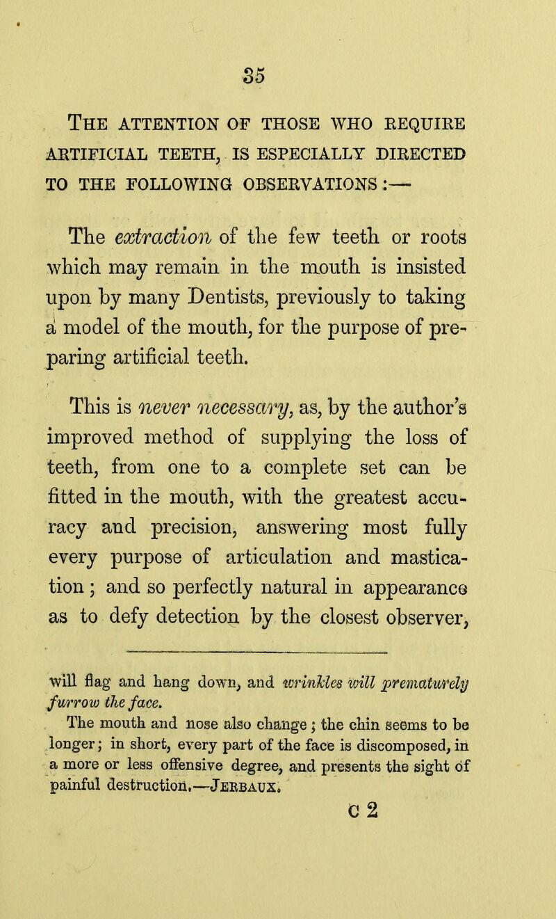 The attention of those who require artificial teeth, is especially directed to the following observations:— The extraction of the few teeth or roots which may remain in the mouth is insisted upon by many Dentists, previously to taking a model of the mouth, for the purpose of pre- paring artificial teeth. This is never necessary, as, by the author's improved method of supplying the loss of teeth, from one to a complete set can be fitted in the mouth, with the greatest accu- racy and precision, answering most fully every purpose of articulation and mastica- tion ; and so perfectly natural in appearance as to defy detection by the closest observer, will flag and hang down, and wrinkles will prematurely furrow ike face. The mouth and nose also change ; the chin seems to be longer; in short, every part of the face is discomposed, in a more or less offensive degree, and presents the sight of painful destruction,—JerbauX C 2
