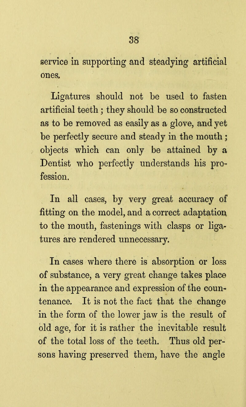 service in supporting and steadying artificial ones. Ligatures should not be used to fasten artificial teeth « they should be so constructed as to be removed as easily as a glove, and yet be perfectly secure and steady in the mouth; objects which can only be attained by a Dentist who perfectly understands his pro- fession. In all cases, by very great accuracy of fitting on the model, and a correct adaptation to the mouth, fastenings with clasps or liga- tures are rendered unnecessary. In cases where there is absorption or loss of substance, a very great change takes place in the appearance and expression of the coun- tenance. It is not the fact that the change in the form of the lower jaw is the result of old age, for it is rather the inevitable result of the total loss of the teeth. Thus old per- sons having preserved them, have the angle