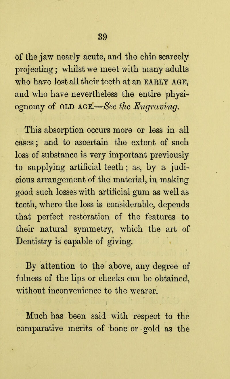 of the jaw nearly acute, and the chin scarcely projecting; whilst we meet with many adults who have lost all their teeth at an EARLY AGE, and who have nevertheless the entire physi- ognomy of old age.—See the Engraving. This absorption occurs more or less in all cases; and to ascertain the extent of such loss of substance is very important previously to supplying artificial teeth \ as, by a judi- cious arrangement of the material, in making good such losses with artificial gum as well as teeth, where the loss is considerable, depends that perfect restoration of the features to their natural symmetry, which the art of Dentistry is capable of giving. By attention to the above, any degree of fulness of the lips or cheeks can be obtained, without inconvenience to the wearer. Much has been said with respect to the comparative merits of bone or gold as the