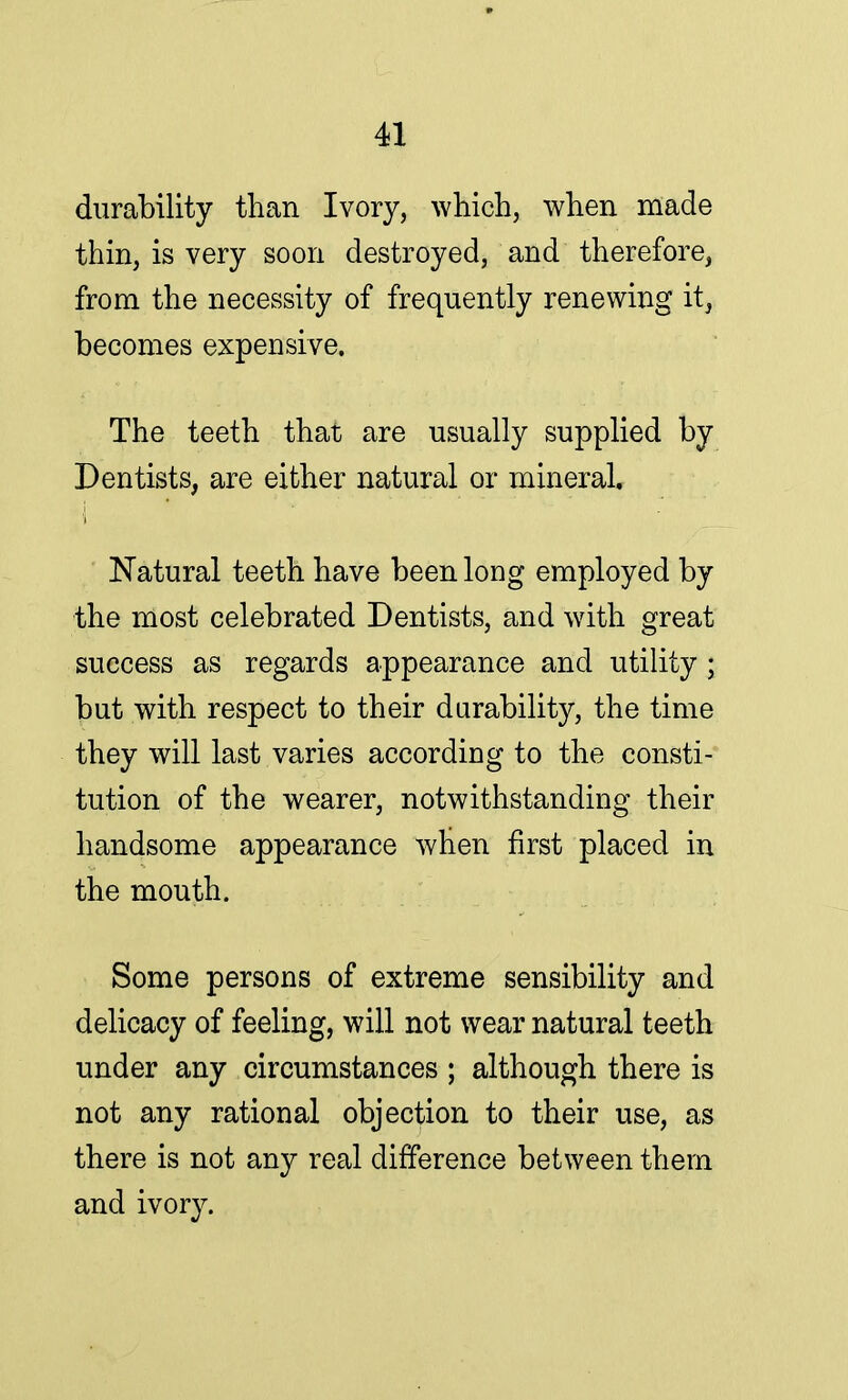 durability than Ivory, which, when made thin, is very soon destroyed, and therefore, from the necessity of frequently renewing it, becomes expensive. The teeth that are usually supplied by Dentists, are either natural or mineral. Natural teeth have been long employed by the most celebrated Dentists, and with great success as regards appearance and utility ; but with respect to their durability, the time they will last varies according to the consti- tution of the wearer, notwithstanding their handsome appearance when first placed in the mouth. Some persons of extreme sensibility and delicacy of feeling, will not wear natural teeth under any circumstances ; although there is not any rational objection to their use, as there is not any real difference between them and ivory.