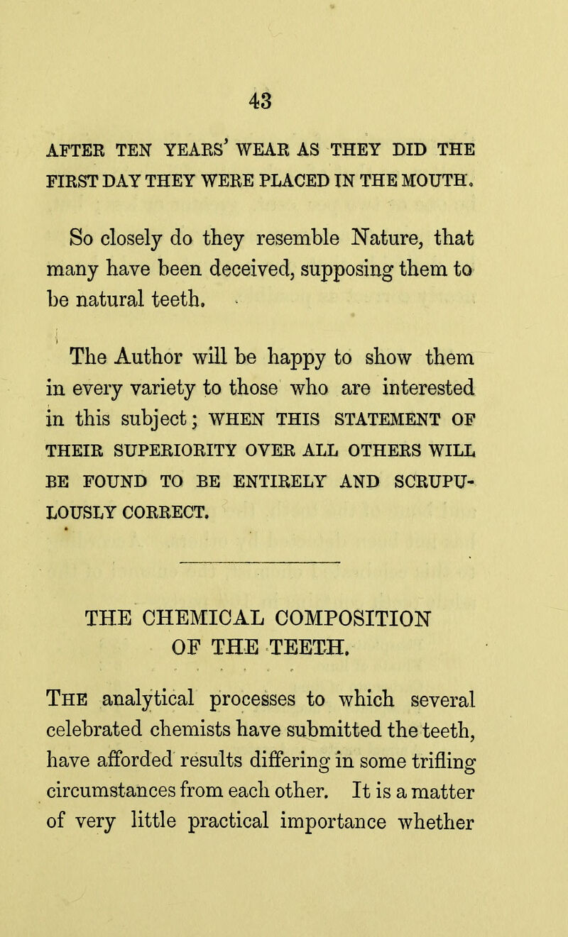 AFTER TEN YEARS* WEAR AS THEY DID THE FIRST DAY THEY WERE PLACED IN THE MOUTH, So closely do they resemble Nature, that many have been deceived, supposing them to be natural teeth. The Author will be happy to show them in every variety to those who are interested in this subject; WHEN THIS STATEMENT OF THEIR SUPERIORITY OVER ALL OTHERS WILL BE FOUND TO BE ENTIRELY AND SCRUPU- LOUSLY CORRECT. THE CHEMICAL COMPOSITION OF THE TEETH. The analytical processes to which several celebrated chemists have submitted the teeth, have afforded results differing in some trifling circumstances from each other. It is a matter of very little practical importance whether